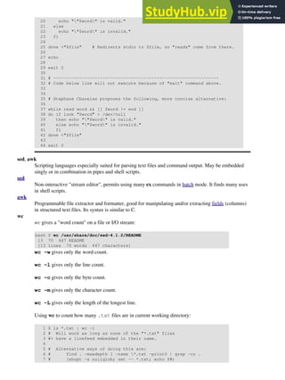 20 echo ""$word" is valid."
21 else
22 echo ""$word" is invalid."
23 fi
24
25 done <"$file" # Redirects stdin to $file, so "reads" come from there.
26
27 echo
28
29 exit 0
30
31 # ----------------------------------------------------------------
32 # Code below line will not execute because of "exit" command above.
33
34
35 # Stephane Chazelas proposes the following, more concise alternative:
36
37 while read word && [[ $word != end ]]
38 do if look "$word" > /dev/null
39 then echo ""$word" is valid."
40 else echo ""$word" is invalid."
41 fi
42 done <"$file"
43
44 exit 0
sed, awk
Scripting languages especially suited for parsing text files and command output. May be embedded
singly or in combination in pipes and shell scripts.
sed
Non-interactive "stream editor", permits using many ex commands in batch mode. It finds many uses
in shell scripts.
awk
Programmable file extractor and formatter, good for manipulating and/or extracting fields (columns)
in structured text files. Its syntax is similar to C.
wc
wc gives a "word count" on a file or I/O stream:
bash $ wc /usr/share/doc/sed-4.1.2/README
13 70 447 README
[13 lines 70 words 447 characters]
wc -w gives only the word count.
wc -l gives only the line count.
wc -c gives only the byte count.
wc -m gives only the character count.
wc -L gives only the length of the longest line.
Using wc to count how many .txt files are in current working directory:
1 $ ls *.txt | wc -l
2 # Will work as long as none of the "*.txt" files
3 #+ have a linefeed embedded in their name.
4
5 # Alternative ways of doing this are:
6 # find . -maxdepth 1 -name *.txt -print0 | grep -cz .
7 # (shopt -s nullglob; set -- *.txt; echo $#)
 