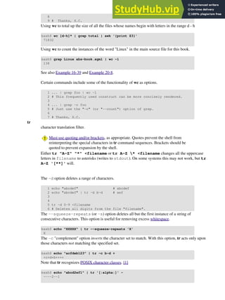 8
9 # Thanks, S.C.
Using wc to total up the size of all the files whose names begin with letters in the range d - h
bash$ wc [d-h]* | grep total | awk '{print $3}'
71832
Using wc to count the instances of the word "Linux" in the main source file for this book.
bash$ grep Linux abs-book.sgml | wc -l
138
See also Example 16-39 and Example 20-8.
Certain commands include some of the functionality of wc as options.
1 ... | grep foo | wc -l
2 # This frequently used construct can be more concisely rendered.
3
4 ... | grep -c foo
5 # Just use the "-c" (or "--count") option of grep.
6
7 # Thanks, S.C.
tr
character translation filter.
Must use quoting and/or brackets, as appropriate. Quotes prevent the shell from
reinterpreting the special characters in tr command sequences. Brackets should be
quoted to prevent expansion by the shell.
Either tr "A-Z" "*" <filename or tr A-Z * <filename changes all the uppercase
letters in filename to asterisks (writes to stdout). On some systems this may not work, but tr
A-Z '[**]' will.
The -d option deletes a range of characters.
1 echo "abcdef" # abcdef
2 echo "abcdef" | tr -d b-d # aef
3
4
5 tr -d 0-9 <filename
6 # Deletes all digits from the file "filename".
The --squeeze-repeats (or -s) option deletes all but the first instance of a string of
consecutive characters. This option is useful for removing excess whitespace.
bash$ echo "XXXXX" | tr --squeeze-repeats 'X'
X
The -c "complement" option inverts the character set to match. With this option, tr acts only upon
those characters not matching the specified set.
bash$ echo "acfdeb123" | tr -c b-d +
+c+d+b++++
Note that tr recognizes POSIX character classes. [1]
bash$ echo "abcd2ef1" | tr '[:alpha:]' -
----2--1
 