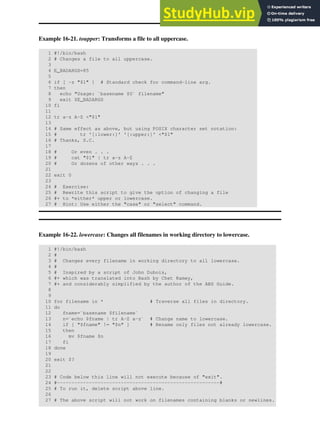 Example 16-21. toupper: Transforms a file to all uppercase.
1 #!/bin/bash
2 # Changes a file to all uppercase.
3
4 E_BADARGS=85
5
6 if [ -z "$1" ] # Standard check for command-line arg.
7 then
8 echo "Usage: `basename $0` filename"
9 exit $E_BADARGS
10 fi
11
12 tr a-z A-Z <"$1"
13
14 # Same effect as above, but using POSIX character set notation:
15 # tr '[:lower:]' '[:upper:]' <"$1"
16 # Thanks, S.C.
17
18 # Or even . . .
19 # cat "$1" | tr a-z A-Z
20 # Or dozens of other ways . . .
21
22 exit 0
23
24 # Exercise:
25 # Rewrite this script to give the option of changing a file
26 #+ to *either* upper or lowercase.
27 # Hint: Use either the "case" or "select" command.
Example 16-22. lowercase: Changes all filenames in working directory to lowercase.
1 #!/bin/bash
2 #
3 # Changes every filename in working directory to all lowercase.
4 #
5 # Inspired by a script of John Dubois,
6 #+ which was translated into Bash by Chet Ramey,
7 #+ and considerably simplified by the author of the ABS Guide.
8
9
10 for filename in * # Traverse all files in directory.
11 do
12 fname=`basename $filename`
13 n=`echo $fname | tr A-Z a-z` # Change name to lowercase.
14 if [ "$fname" != "$n" ] # Rename only files not already lowercase.
15 then
16 mv $fname $n
17 fi
18 done
19
20 exit $?
21
22
23 # Code below this line will not execute because of "exit".
24 #--------------------------------------------------------#
25 # To run it, delete script above line.
26
27 # The above script will not work on filenames containing blanks or newlines.
 