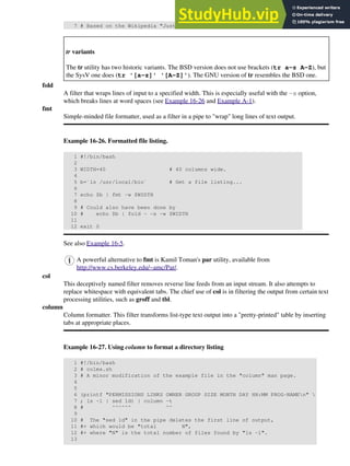 7 # Based on the Wikipedia "Just another Perl hacker" article.
tr variants
The tr utility has two historic variants. The BSD version does not use brackets (tr a-z A-Z), but
the SysV one does (tr '[a-z]' '[A-Z]'). The GNU version of tr resembles the BSD one.
fold
A filter that wraps lines of input to a specified width. This is especially useful with the -s option,
which breaks lines at word spaces (see Example 16-26 and Example A-1).
fmt
Simple-minded file formatter, used as a filter in a pipe to "wrap" long lines of text output.
Example 16-26. Formatted file listing.
1 #!/bin/bash
2
3 WIDTH=40 # 40 columns wide.
4
5 b=`ls /usr/local/bin` # Get a file listing...
6
7 echo $b | fmt -w $WIDTH
8
9 # Could also have been done by
10 # echo $b | fold - -s -w $WIDTH
11
12 exit 0
See also Example 16-5.
A powerful alternative to fmt is Kamil Toman's par utility, available from
http://www.cs.berkeley.edu/~amc/Par/.
col
This deceptively named filter removes reverse line feeds from an input stream. It also attempts to
replace whitespace with equivalent tabs. The chief use of col is in filtering the output from certain text
processing utilities, such as groff and tbl.
column
Column formatter. This filter transforms list-type text output into a "pretty-printed" table by inserting
tabs at appropriate places.
Example 16-27. Using column to format a directory listing
1 #!/bin/bash
2 # colms.sh
3 # A minor modification of the example file in the "column" man page.
4
5
6 (printf "PERMISSIONS LINKS OWNER GROUP SIZE MONTH DAY HH:MM PROG-NAMEn" 
7 ; ls -l | sed 1d) | column -t
8 # ^^^^^^ ^^
9
10 # The "sed 1d" in the pipe deletes the first line of output,
11 #+ which would be "total N",
12 #+ where "N" is the total number of files found by "ls -l".
13
 
