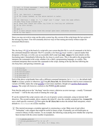 71 tail -n $lines messages > mesg.temp # Save last section of message log file.
72 mv mesg.temp messages # Rename it as system log file.
73
74
75 # cat /dev/null > messages
76 #* No longer needed, as the above method is safer.
77
78 cat /dev/null > wtmp # ': > wtmp' and '> wtmp' have the same effect.
79 echo "Log files cleaned up."
80 # Note that there are other log files in /var/log not affected
81 #+ by this script.
82
83 exit 0
84 # A zero return value from the script upon exit indicates success
85 #+ to the shell.
Since you may not wish to wipe out the entire system log, this version of the script keeps the last section of
the message log intact. You will constantly discover ways of fine-tuning previously written scripts for
increased effectiveness.
* * *
The sha-bang ( #!) [1] at the head of a script tells your system that this file is a set of commands to be fed to
the command interpreter indicated. The #! is actually a two-byte [2] magic number, a special marker that
designates a file type, or in this case an executable shell script (type man magic for more details on this
fascinating topic). Immediately following the sha-bang is a path name. This is the path to the program that
interprets the commands in the script, whether it be a shell, a programming language, or a utility. This
command interpreter then executes the commands in the script, starting at the top (the line following the
sha-bang line), and ignoring comments. [3]
1 #!/bin/sh
2 #!/bin/bash
3 #!/usr/bin/perl
4 #!/usr/bin/tcl
5 #!/bin/sed -f
6 #!/bin/awk -f
Each of the above script header lines calls a different command interpreter, be it /bin/sh, the default shell
(bash in a Linux system) or otherwise. [4] Using #!/bin/sh, the default Bourne shell in most commercial
variants of UNIX, makes the script portable to non-Linux machines, though you sacrifice Bash-specific
features. The script will, however, conform to the POSIX [5] sh standard.
Note that the path given at the "sha-bang" must be correct, otherwise an error message -- usually "Command
not found." -- will be the only result of running the script. [6]
#! can be omitted if the script consists only of a set of generic system commands, using no internal shell
directives. The second example, above, requires the initial #!, since the variable assignment line, lines=50,
uses a shell-specific construct. [7] Note again that #!/bin/sh invokes the default shell interpreter, which
defaults to /bin/bash on a Linux machine.
This tutorial encourages a modular approach to constructing a script. Make note of and collect
"boilerplate" code snippets that might be useful in future scripts. Eventually you will build quite an
extensive library of nifty routines. As an example, the following script prolog tests whether the script has
been invoked with the correct number of parameters.
1 E_WRONG_ARGS=85
2 script_parameters="-a -h -m -z"
3 # -a = all, -h = help, etc.
4
 
