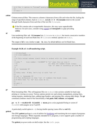 14 # The -t option to "column" pretty-prints a table.
15
16 exit 0
colrm
Column removal filter. This removes columns (characters) from a file and writes the file, lacking the
range of specified columns, back to stdout. colrm 2 4 <filename removes the second
through fourth characters from each line of the text file filename.
If the file contains tabs or nonprintable characters, this may cause unpredictable
behavior. In such cases, consider using expand and unexpand in a pipe preceding
colrm.
nl
Line numbering filter: nl filename lists filename to stdout, but inserts consecutive numbers
at the beginning of each non-blank line. If filename omitted, operates on stdin.
The output of nl is very similar to cat -b, since, by default nl does not list blank lines.
Example 16-28. nl: A self-numbering script.
1 #!/bin/bash
2 # line-number.sh
3
4 # This script echoes itself twice to stdout with its lines numbered.
5
6 echo " line number = $LINENO" # 'nl' sees this as line 4
7 # (nl does not number blank lines).
8 # 'cat -n' sees it correctly as line #6.
9
10 nl `basename $0`
11
12 echo; echo # Now, let's try it with 'cat -n'
13
14 cat -n `basename $0`
15 # The difference is that 'cat -n' numbers the blank lines.
16 # Note that 'nl -ba' will also do so.
17
18 exit 0
19 # -----------------------------------------------------------------
pr
Print formatting filter. This will paginate files (or stdout) into sections suitable for hard copy
printing or viewing on screen. Various options permit row and column manipulation, joining lines,
setting margins, numbering lines, adding page headers, and merging files, among other things. The pr
command combines much of the functionality of nl, paste, fold, column, and expand.
pr -o 5 --width=65 fileZZZ | more gives a nice paginated listing to screen of
fileZZZ with margins set at 5 and 65.
A particularly useful option is -d, forcing double-spacing (same effect as sed -G).
gettext
The GNU gettext package is a set of utilities for localizing and translating the text output of programs
into foreign languages. While originally intended for C programs, it now supports quite a number of
programming and scripting languages.
The gettext program works on shell scripts. See the info page.
 
