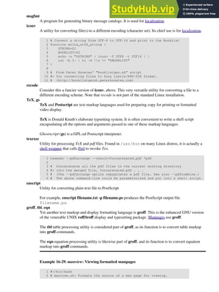 msgfmt
A program for generating binary message catalogs. It is used for localization.
iconv
A utility for converting file(s) to a different encoding (character set). Its chief use is for localization.
1 # Convert a string from UTF-8 to UTF-16 and print to the BookList
2 function write_utf8_string {
3 STRING=$1
4 BOOKLIST=$2
5 echo -n "$STRING" | iconv -f UTF8 -t UTF16 | 
6 cut -b 3- | tr -d n >> "$BOOKLIST"
7 }
8
9 # From Peter Knowles' "booklistgen.sh" script
10 #+ for converting files to Sony Librie/PRS-50X format.
11 # (http://booklistgensh.peterknowles.com)
recode
Consider this a fancier version of iconv, above. This very versatile utility for converting a file to a
different encoding scheme. Note that recode is not part of the standard Linux installation.
TeX, gs
TeX and Postscript are text markup languages used for preparing copy for printing or formatted
video display.
TeX is Donald Knuth's elaborate typsetting system. It is often convenient to write a shell script
encapsulating all the options and arguments passed to one of these markup languages.
Ghostscript (gs) is a GPL-ed Postscript interpreter.
texexec
Utility for processing TeX and pdf files. Found in /usr/bin on many Linux distros, it is actually a
shell wrapper that calls Perl to invoke Tex.
1 texexec --pdfarrange --result=Concatenated.pdf *pdf
2
3 # Concatenates all the pdf files in the current working directory
4 #+ into the merged file, Concatenated.pdf . . .
5 # (The --pdfarrange option repaginates a pdf file. See also --pdfcombine.)
6 # The above command-line could be parameterized and put into a shell script.
enscript
Utility for converting plain text file to PostScript
For example, enscript filename.txt -p filename.ps produces the PostScript output file
filename.ps.
groff, tbl, eqn
Yet another text markup and display formatting language is groff. This is the enhanced GNU version
of the venerable UNIX roff/troff display and typesetting package. Manpages use groff.
The tbl table processing utility is considered part of groff, as its function is to convert table markup
into groff commands.
The eqn equation processing utility is likewise part of groff, and its function is to convert equation
markup into groff commands.
Example 16-29. manview: Viewing formatted manpages
1 #!/bin/bash
2 # manview.sh: Formats the source of a man page for viewing.
 