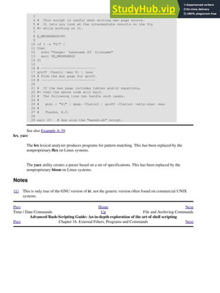 3
4 # This script is useful when writing man page source.
5 # It lets you look at the intermediate results on the fly
6 #+ while working on it.
7
8 E_WRONGARGS=85
9
10 if [ -z "$1" ]
11 then
12 echo "Usage: `basename $0` filename"
13 exit $E_WRONGARGS
14 fi
15
16 # ---------------------------
17 groff -Tascii -man $1 | less
18 # From the man page for groff.
19 # ---------------------------
20
21 # If the man page includes tables and/or equations,
22 #+ then the above code will barf.
23 # The following line can handle such cases.
24 #
25 # gtbl < "$1" | geqn -Tlatin1 | groff -Tlatin1 -mtty-char -man
26 #
27 # Thanks, S.C.
28
29 exit $? # See also the "maned.sh" script.
See also Example A-39.
lex, yacc
The lex lexical analyzer produces programs for pattern matching. This has been replaced by the
nonproprietary flex on Linux systems.
The yacc utility creates a parser based on a set of specifications. This has been replaced by the
nonproprietary bison on Linux systems.
Notes
[1] This is only true of the GNU version of tr, not the generic version often found on commercial UNIX
systems.
Prev Home Next
Time / Date Commands Up File and Archiving Commands
Advanced Bash-Scripting Guide: An in-depth exploration of the art of shell scripting
Prev Chapter 16. External Filters, Programs and Commands Next
 