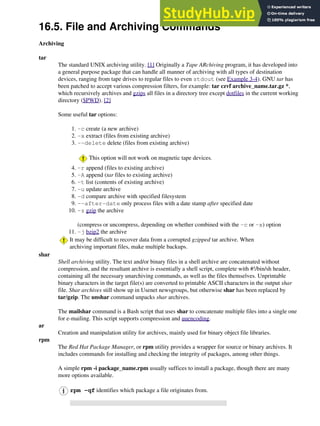 16.5. File and Archiving Commands
Archiving
tar
The standard UNIX archiving utility. [1] Originally a Tape ARchiving program, it has developed into
a general purpose package that can handle all manner of archiving with all types of destination
devices, ranging from tape drives to regular files to even stdout (see Example 3-4). GNU tar has
been patched to accept various compression filters, for example: tar czvf archive_name.tar.gz *,
which recursively archives and gzips all files in a directory tree except dotfiles in the current working
directory ($PWD). [2]
Some useful tar options:
-c create (a new archive)
1.
-x extract (files from existing archive)
2.
--delete delete (files from existing archive)
This option will not work on magnetic tape devices.
3.
-r append (files to existing archive)
4.
-A append (tar files to existing archive)
5.
-t list (contents of existing archive)
6.
-u update archive
7.
-d compare archive with specified filesystem
8.
--after-date only process files with a date stamp after specified date
9.
-z gzip the archive
(compress or uncompress, depending on whether combined with the -c or -x) option
10.
-j bzip2 the archive
11.
It may be difficult to recover data from a corrupted gzipped tar archive. When
archiving important files, make multiple backups.
shar
Shell archiving utility. The text and/or binary files in a shell archive are concatenated without
compression, and the resultant archive is essentially a shell script, complete with #!/bin/sh header,
containing all the necessary unarchiving commands, as well as the files themselves. Unprintable
binary characters in the target file(s) are converted to printable ASCII characters in the output shar
file. Shar archives still show up in Usenet newsgroups, but otherwise shar has been replaced by
tar/gzip. The unshar command unpacks shar archives.
The mailshar command is a Bash script that uses shar to concatenate multiple files into a single one
for e-mailing. This script supports compression and uuencoding.
ar
Creation and manipulation utility for archives, mainly used for binary object file libraries.
rpm
The Red Hat Package Manager, or rpm utility provides a wrapper for source or binary archives. It
includes commands for installing and checking the integrity of packages, among other things.
A simple rpm -i package_name.rpm usually suffices to install a package, though there are many
more options available.
rpm -qf identifies which package a file originates from.
 