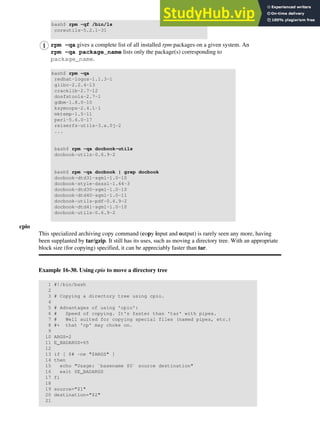 bash$ rpm -qf /bin/ls
coreutils-5.2.1-31
rpm -qa gives a complete list of all installed rpm packages on a given system. An
rpm -qa package_name lists only the package(s) corresponding to
package_name.
bash$ rpm -qa
redhat-logos-1.1.3-1
glibc-2.2.4-13
cracklib-2.7-12
dosfstools-2.7-1
gdbm-1.8.0-10
ksymoops-2.4.1-1
mktemp-1.5-11
perl-5.6.0-17
reiserfs-utils-3.x.0j-2
...
bash$ rpm -qa docbook-utils
docbook-utils-0.6.9-2
bash$ rpm -qa docbook | grep docbook
docbook-dtd31-sgml-1.0-10
docbook-style-dsssl-1.64-3
docbook-dtd30-sgml-1.0-10
docbook-dtd40-sgml-1.0-11
docbook-utils-pdf-0.6.9-2
docbook-dtd41-sgml-1.0-10
docbook-utils-0.6.9-2
cpio
This specialized archiving copy command (copy input and output) is rarely seen any more, having
been supplanted by tar/gzip. It still has its uses, such as moving a directory tree. With an appropriate
block size (for copying) specified, it can be appreciably faster than tar.
Example 16-30. Using cpio to move a directory tree
1 #!/bin/bash
2
3 # Copying a directory tree using cpio.
4
5 # Advantages of using 'cpio':
6 # Speed of copying. It's faster than 'tar' with pipes.
7 # Well suited for copying special files (named pipes, etc.)
8 #+ that 'cp' may choke on.
9
10 ARGS=2
11 E_BADARGS=65
12
13 if [ $# -ne "$ARGS" ]
14 then
15 echo "Usage: `basename $0` source destination"
16 exit $E_BADARGS
17 fi
18
19 source="$1"
20 destination="$2"
21
 