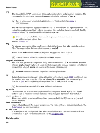 Compression
gzip
The standard GNU/UNIX compression utility, replacing the inferior and proprietary compress. The
corresponding decompression command is gunzip, which is the equivalent of gzip -d.
The -c option sends the output of gzip to stdout. This is useful when piping to
other commands.
The zcat filter decompresses a gzipped file to stdout, as possible input to a pipe or redirection. This
is, in effect, a cat command that works on compressed files (including files processed with the older
compress utility). The zcat command is equivalent to gzip -dc.
On some commercial UNIX systems, zcat is a synonym for uncompress -c,
and will not work on gzipped files.
See also Example 7-7.
bzip2
An alternate compression utility, usually more efficient (but slower) than gzip, especially on large
files. The corresponding decompression command is bunzip2.
Similar to the zcat command, bzcat decompresses a bzipped2-ed file to stdout.
Newer versions of tar have been patched with bzip2 support.
compress, uncompress
This is an older, proprietary compression utility found in commercial UNIX distributions. The more
efficient gzip has largely replaced it. Linux distributions generally include a compress workalike for
compatibility, although gunzip can unarchive files treated with compress.
The znew command transforms compressed files into gzipped ones.
sq
Yet another compression (squeeze) utility, a filter that works only on sorted ASCII word lists. It uses
the standard invocation syntax for a filter, sq < input-file > output-file. Fast, but not nearly as
efficient as gzip. The corresponding uncompression filter is unsq, invoked like sq.
The output of sq may be piped to gzip for further compression.
zip, unzip
Cross-platform file archiving and compression utility compatible with DOS pkzip.exe. "Zipped"
archives seem to be a more common medium of file exchange on the Internet than "tarballs."
unarc, unarj, unrar
These Linux utilities permit unpacking archives compressed with the DOS arc.exe, arj.exe, and
rar.exe programs.
lzma, unlzma, lzcat
Highly efficient Lempel-Ziv-Markov compression. The syntax of lzma is similar to that of gzip. The
7-zip Website has more information.
xz, unxz, xzcat
A new high-efficiency compression tool, backward compatible with lzma, and with an invocation
syntax similar to gzip. For more information, see the Wikipedia entry.
File Information
file
 