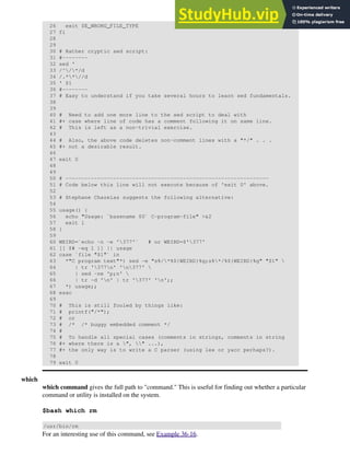 26 exit $E_WRONG_FILE_TYPE
27 fi
28
29
30 # Rather cryptic sed script:
31 #--------
32 sed '
33 /^/*/d
34 /.**//d
35 ' $1
36 #--------
37 # Easy to understand if you take several hours to learn sed fundamentals.
38
39
40 # Need to add one more line to the sed script to deal with
41 #+ case where line of code has a comment following it on same line.
42 # This is left as a non-trivial exercise.
43
44 # Also, the above code deletes non-comment lines with a "*/" . . .
45 #+ not a desirable result.
46
47 exit 0
48
49
50 # ----------------------------------------------------------------
51 # Code below this line will not execute because of 'exit 0' above.
52
53 # Stephane Chazelas suggests the following alternative:
54
55 usage() {
56 echo "Usage: `basename $0` C-program-file" >&2
57 exit 1
58 }
59
60 WEIRD=`echo -n -e '377'` # or WEIRD=$'377'
61 [[ $# -eq 1 ]] || usage
62 case `file "$1"` in
63 *"C program text"*) sed -e "s%/*%${WEIRD}%g;s%*/%${WEIRD}%g" "$1" 
64 | tr '377n' 'n377' 
65 | sed -ne 'p;n' 
66 | tr -d 'n' | tr '377' 'n';;
67 *) usage;;
68 esac
69
70 # This is still fooled by things like:
71 # printf("/*");
72 # or
73 # /* /* buggy embedded comment */
74 #
75 # To handle all special cases (comments in strings, comments in string
76 #+ where there is a ", " ...),
77 #+ the only way is to write a C parser (using lex or yacc perhaps?).
78
79 exit 0
which
which command gives the full path to "command." This is useful for finding out whether a particular
command or utility is installed on the system.
$bash which rm
/usr/bin/rm
For an interesting use of this command, see Example 36-16.
 