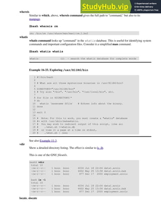 whereis
Similar to which, above, whereis command gives the full path to "command," but also to its
manpage.
$bash whereis rm
rm: /bin/rm /usr/share/man/man1/rm.1.bz2
whatis
whatis command looks up "command" in the whatis database. This is useful for identifying system
commands and important configuration files. Consider it a simplified man command.
$bash whatis whatis
whatis (1) - search the whatis database for complete words
Example 16-33. Exploring /usr/X11R6/bin
1 #!/bin/bash
2
3 # What are all those mysterious binaries in /usr/X11R6/bin?
4
5 DIRECTORY="/usr/X11R6/bin"
6 # Try also "/bin", "/usr/bin", "/usr/local/bin", etc.
7
8 for file in $DIRECTORY/*
9 do
10 whatis `basename $file` # Echoes info about the binary.
11 done
12
13 exit 0
14
15 # Note: For this to work, you must create a "whatis" database
16 #+ with /usr/sbin/makewhatis.
17 # You may wish to redirect output of this script, like so:
18 # ./what.sh >>whatis.db
19 # or view it a page at a time on stdout,
20 # ./what.sh | less
See also Example 11-3.
vdir
Show a detailed directory listing. The effect is similar to ls -lb.
This is one of the GNU fileutils.
bash$ vdir
total 10
-rw-r--r-- 1 bozo bozo 4034 Jul 18 22:04 data1.xrolo
-rw-r--r-- 1 bozo bozo 4602 May 25 13:58 data1.xrolo.bak
-rw-r--r-- 1 bozo bozo 877 Dec 17 2000 employment.xrolo
bash ls -l
total 10
-rw-r--r-- 1 bozo bozo 4034 Jul 18 22:04 data1.xrolo
-rw-r--r-- 1 bozo bozo 4602 May 25 13:58 data1.xrolo.bak
-rw-r--r-- 1 bozo bozo 877 Dec 17 2000 employment.xrolo
locate, slocate
 