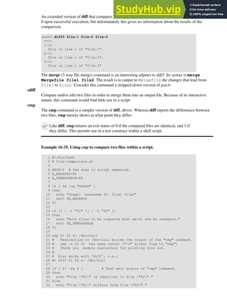 An extended version of diff that compares three files at a time. This command returns an exit value of
0 upon successful execution, but unfortunately this gives no information about the results of the
comparison.
bash$ diff3 file-1 file-2 file-3
====
1:1c
This is line 1 of "file-1".
2:1c
This is line 1 of "file-2".
3:1c
This is line 1 of "file-3"
The merge (3-way file merge) command is an interesting adjunct to diff3. Its syntax is merge
Mergefile file1 file2. The result is to output to Mergefile the changes that lead from
file1 to file2. Consider this command a stripped-down version of patch.
sdiff
Compare and/or edit two files in order to merge them into an output file. Because of its interactive
nature, this command would find little use in a script.
cmp
The cmp command is a simpler version of diff, above. Whereas diff reports the differences between
two files, cmp merely shows at what point they differ.
Like diff, cmp returns an exit status of 0 if the compared files are identical, and 1 if
they differ. This permits use in a test construct within a shell script.
Example 16-35. Using cmp to compare two files within a script.
1 #!/bin/bash
2 # file-comparison.sh
3
4 ARGS=2 # Two args to script expected.
5 E_BADARGS=85
6 E_UNREADABLE=86
7
8 if [ $# -ne "$ARGS" ]
9 then
10 echo "Usage: `basename $0` file1 file2"
11 exit $E_BADARGS
12 fi
13
14 if [[ ! -r "$1" || ! -r "$2" ]]
15 then
16 echo "Both files to be compared must exist and be readable."
17 exit $E_UNREADABLE
18 fi
19
20 cmp $1 $2 &> /dev/null
21 # Redirection to /dev/null buries the output of the "cmp" command.
22 # cmp -s $1 $2 has same result ("-s" silent flag to "cmp")
23 # Thank you Anders Gustavsson for pointing this out.
24 #
25 # Also works with 'diff', i.e.,
26 #+ diff $1 $2 &> /dev/null
27
28 if [ $? -eq 0 ] # Test exit status of "cmp" command.
29 then
30 echo "File "$1" is identical to file "$2"."
31 else
32 echo "File "$1" differs from file "$2"."
 