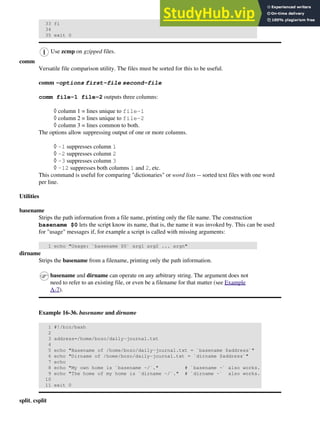 33 fi
34
35 exit 0
Use zcmp on gzipped files.
comm
Versatile file comparison utility. The files must be sorted for this to be useful.
comm -options first-file second-file
comm file-1 file-2 outputs three columns:
column 1 = lines unique to file-1
◊
column 2 = lines unique to file-2
◊
column 3 = lines common to both.
◊
The options allow suppressing output of one or more columns.
-1 suppresses column 1
◊
-2 suppresses column 2
◊
-3 suppresses column 3
◊
-12 suppresses both columns 1 and 2, etc.
◊
This command is useful for comparing "dictionaries" or word lists -- sorted text files with one word
per line.
Utilities
basename
Strips the path information from a file name, printing only the file name. The construction
basename $0 lets the script know its name, that is, the name it was invoked by. This can be used
for "usage" messages if, for example a script is called with missing arguments:
1 echo "Usage: `basename $0` arg1 arg2 ... argn"
dirname
Strips the basename from a filename, printing only the path information.
basename and dirname can operate on any arbitrary string. The argument does not
need to refer to an existing file, or even be a filename for that matter (see Example
A-7).
Example 16-36. basename and dirname
1 #!/bin/bash
2
3 address=/home/bozo/daily-journal.txt
4
5 echo "Basename of /home/bozo/daily-journal.txt = `basename $address`"
6 echo "Dirname of /home/bozo/daily-journal.txt = `dirname $address`"
7 echo
8 echo "My own home is `basename ~/`." # `basename ~` also works.
9 echo "The home of my home is `dirname ~/`." # `dirname ~` also works.
10
11 exit 0
split, csplit
 
