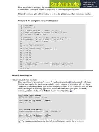 These are utilities for splitting a file into smaller chunks. Their usual use is for splitting up large files
in order to back them up on floppies or preparatory to e-mailing or uploading them.
The csplit command splits a file according to context, the split occuring where patterns are matched.
Example 16-37. A script that copies itself in sections
1 #!/bin/bash
2 # splitcopy.sh
3
4 # A script that splits itself into chunks,
5 #+ then reassembles the chunks into an exact copy
6 #+ of the original script.
7
8 CHUNKSIZE=4 # Size of first chunk of split files.
9 OUTPREFIX=xx # csplit prefixes, by default,
10 #+ files with "xx" ...
11
12 csplit "$0" "$CHUNKSIZE"
13
14 # Some comment lines for padding . . .
15 # Line 15
16 # Line 16
17 # Line 17
18 # Line 18
19 # Line 19
20 # Line 20
21
22 cat "$OUTPREFIX"* > "$0.copy" # Concatenate the chunks.
23 rm "$OUTPREFIX"* # Get rid of the chunks.
24
25 exit $?
Encoding and Encryption
sum, cksum, md5sum, sha1sum
These are utilities for generating checksums. A checksum is a number [3] mathematically calculated
from the contents of a file, for the purpose of checking its integrity. A script might refer to a list of
checksums for security purposes, such as ensuring that the contents of key system files have not been
altered or corrupted. For security applications, use the md5sum (message digest 5 checksum)
command, or better yet, the newer sha1sum (Secure Hash Algorithm). [4]
bash$ cksum /boot/vmlinuz
1670054224 804083 /boot/vmlinuz
bash$ echo -n "Top Secret" | cksum
3391003827 10
bash$ md5sum /boot/vmlinuz
0f43eccea8f09e0a0b2b5cf1dcf333ba /boot/vmlinuz
bash$ echo -n "Top Secret" | md5sum
8babc97a6f62a4649716f4df8d61728f -
The cksum command shows the size, in bytes, of its target, whether file or stdout.
 