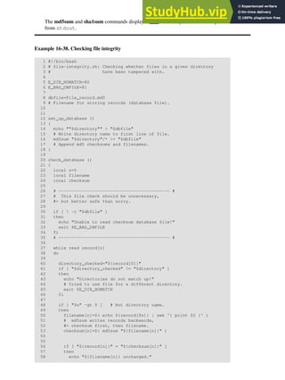 The md5sum and sha1sum commands display a dash when they receive their input
from stdout.
Example 16-38. Checking file integrity
1 #!/bin/bash
2 # file-integrity.sh: Checking whether files in a given directory
3 # have been tampered with.
4
5 E_DIR_NOMATCH=80
6 E_BAD_DBFILE=81
7
8 dbfile=File_record.md5
9 # Filename for storing records (database file).
10
11
12 set_up_database ()
13 {
14 echo ""$directory"" > "$dbfile"
15 # Write directory name to first line of file.
16 md5sum "$directory"/* >> "$dbfile"
17 # Append md5 checksums and filenames.
18 }
19
20 check_database ()
21 {
22 local n=0
23 local filename
24 local checksum
25
26 # ------------------------------------------- #
27 # This file check should be unnecessary,
28 #+ but better safe than sorry.
29
30 if [ ! -r "$dbfile" ]
31 then
32 echo "Unable to read checksum database file!"
33 exit $E_BAD_DBFILE
34 fi
35 # ------------------------------------------- #
36
37 while read record[n]
38 do
39
40 directory_checked="${record[0]}"
41 if [ "$directory_checked" != "$directory" ]
42 then
43 echo "Directories do not match up!"
44 # Tried to use file for a different directory.
45 exit $E_DIR_NOMATCH
46 fi
47
48 if [ "$n" -gt 0 ] # Not directory name.
49 then
50 filename[n]=$( echo ${record[$n]} | awk '{ print $2 }' )
51 # md5sum writes records backwards,
52 #+ checksum first, then filename.
53 checksum[n]=$( md5sum "${filename[n]}" )
54
55
56 if [ "${record[n]}" = "${checksum[n]}" ]
57 then
58 echo "${filename[n]} unchanged."
 