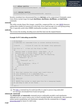 bash$ md5sum testfile
e181e2c8720c60522c4c4c981108e367 testfile
bash$ sha1sum testfile
5d7425a9c08a66c3177f1e31286fa40986ffc996 testfile
Security consultants have demonstrated that even sha1sum can be compromised. Fortunately, newer
Linux distros include longer bit-length sha224sum, sha256sum, sha384sum, and sha512sum
commands.
uuencode
This utility encodes binary files (images, sound files, compressed files, etc.) into ASCII characters,
making them suitable for transmission in the body of an e-mail message or in a newsgroup posting.
This is especially useful where MIME (multimedia) encoding is not available.
uudecode
This reverses the encoding, decoding uuencoded files back into the original binaries.
Example 16-39. Uudecoding encoded files
1 #!/bin/bash
2 # Uudecodes all uuencoded files in current working directory.
3
4 lines=35 # Allow 35 lines for the header (very generous).
5
6 for File in * # Test all the files in $PWD.
7 do
8 search1=`head -n $lines $File | grep begin | wc -w`
9 search2=`tail -n $lines $File | grep end | wc -w`
10 # Uuencoded files have a "begin" near the beginning,
11 #+ and an "end" near the end.
12 if [ "$search1" -gt 0 ]
13 then
14 if [ "$search2" -gt 0 ]
15 then
16 echo "uudecoding - $File -"
17 uudecode $File
18 fi
19 fi
20 done
21
22 # Note that running this script upon itself fools it
23 #+ into thinking it is a uuencoded file,
24 #+ because it contains both "begin" and "end".
25
26 # Exercise:
27 # --------
28 # Modify this script to check each file for a newsgroup header,
29 #+ and skip to next if not found.
30
31 exit 0
The fold -s command may be useful (possibly in a pipe) to process long uudecoded
text messages downloaded from Usenet newsgroups.
mimencode, mmencode
The mimencode and mmencode commands process multimedia-encoded e-mail attachments.
Although mail user agents (such as pine or kmail) normally handle this automatically, these particular
utilities permit manipulating such attachments manually from the command-line or in batch
processing mode by means of a shell script.
crypt
 