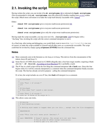 2.1. Invoking the script
Having written the script, you can invoke it by sh scriptname, [8] or alternatively bash scriptname.
(Not recommended is using sh <scriptname, since this effectively disables reading from stdin within
the script.) Much more convenient is to make the script itself directly executable with a chmod.
Either:
chmod 555 scriptname (gives everyone read/execute permission) [9]
or
chmod +rx scriptname (gives everyone read/execute permission)
chmod u+rx scriptname (gives only the script owner read/execute permission)
Having made the script executable, you may now test it by ./scriptname. [10] If it begins with a
"sha-bang" line, invoking the script calls the correct command interpreter to run it.
As a final step, after testing and debugging, you would likely want to move it to /usr/local/bin (as root,
of course), to make the script available to yourself and all other users as a systemwide executable. The script
could then be invoked by simply typing scriptname [ENTER] from the command-line.
Notes
[1] More commonly seen in the literature as she-bang or sh-bang. This derives from the concatenation of the
tokens sharp (#) and bang (!).
[2] Some flavors of UNIX (those based on 4.2 BSD) allegedly take a four-byte magic number, requiring a blank
after the ! -- #! /bin/sh. According to Sven Mascheck this is probably a myth.
[3] The #! line in a shell script will be the first thing the command interpreter (sh or bash) sees. Since this line
begins with a #, it will be correctly interpreted as a comment when the command interpreter finally executes
the script. The line has already served its purpose - calling the command interpreter.
If, in fact, the script includes an extra #! line, then bash will interpret it as a comment.
1 #!/bin/bash
2
3 echo "Part 1 of script."
4 a=1
5
6 #!/bin/bash
7 # This does *not* launch a new script.
8
9 echo "Part 2 of script."
10 echo $a # Value of $a stays at 1.
[4] This allows some cute tricks.
1 #!/bin/rm
2 # Self-deleting script.
3
4 # Nothing much seems to happen when you run this... except that the file disappears.
5
6 WHATEVER=85
7
8 echo "This line will never print (betcha!)."
9
10 exit $WHATEVER # Doesn't matter. The script will not exit here.
11 # Try an echo $? after script termination.
12 # You'll get a 0, not a 85.
 