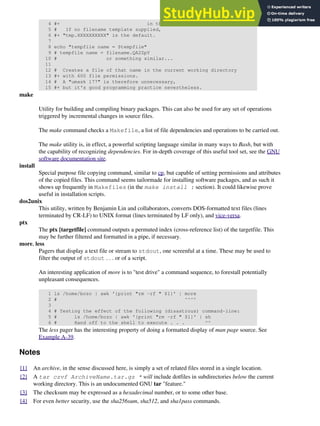 4 #+ in the filename template.
5 # If no filename template supplied,
6 #+ "tmp.XXXXXXXXXX" is the default.
7
8 echo "tempfile name = $tempfile"
9 # tempfile name = filename.QA2ZpY
10 # or something similar...
11
12 # Creates a file of that name in the current working directory
13 #+ with 600 file permissions.
14 # A "umask 177" is therefore unnecessary,
15 #+ but it's good programming practice nevertheless.
make
Utility for building and compiling binary packages. This can also be used for any set of operations
triggered by incremental changes in source files.
The make command checks a Makefile, a list of file dependencies and operations to be carried out.
The make utility is, in effect, a powerful scripting language similar in many ways to Bash, but with
the capability of recognizing dependencies. For in-depth coverage of this useful tool set, see the GNU
software documentation site.
install
Special purpose file copying command, similar to cp, but capable of setting permissions and attributes
of the copied files. This command seems tailormade for installing software packages, and as such it
shows up frequently in Makefiles (in the make install : section). It could likewise prove
useful in installation scripts.
dos2unix
This utility, written by Benjamin Lin and collaborators, converts DOS-formatted text files (lines
terminated by CR-LF) to UNIX format (lines terminated by LF only), and vice-versa.
ptx
The ptx [targetfile] command outputs a permuted index (cross-reference list) of the targetfile. This
may be further filtered and formatted in a pipe, if necessary.
more, less
Pagers that display a text file or stream to stdout, one screenful at a time. These may be used to
filter the output of stdout . . . or of a script.
An interesting application of more is to "test drive" a command sequence, to forestall potentially
unpleasant consequences.
1 ls /home/bozo | awk '{print "rm -rf " $1}' | more
2 # ^^^^
3
4 # Testing the effect of the following (disastrous) command-line:
5 # ls /home/bozo | awk '{print "rm -rf " $1}' | sh
6 # Hand off to the shell to execute . . . ^^
The less pager has the interesting property of doing a formatted display of man page source. See
Example A-39.
Notes
[1] An archive, in the sense discussed here, is simply a set of related files stored in a single location.
[2] A tar czvf ArchiveName.tar.gz * will include dotfiles in subdirectories below the current
working directory. This is an undocumented GNU tar "feature."
[3] The checksum may be expressed as a hexadecimal number, or to some other base.
[4] For even better security, use the sha256sum, sha512, and sha1pass commands.
 