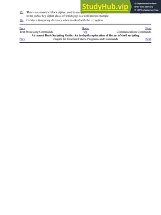 [5] This is a symmetric block cipher, used to encrypt files on a single system or local network, as opposed
to the public key cipher class, of which pgp is a well-known example.
[6] Creates a temporary directory when invoked with the -d option.
Prev Home Next
Text Processing Commands Up Communications Commands
Advanced Bash-Scripting Guide: An in-depth exploration of the art of shell scripting
Prev Chapter 16. External Filters, Programs and Commands Next
 