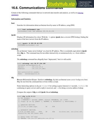 16.6. Communications Commands
Certain of the following commands find use in network data transfer and analysis, as well as in chasing
spammers.
Information and Statistics
host
Searches for information about an Internet host by name or IP address, using DNS.
bash$ host surfacemail.com
surfacemail.com. has address 202.92.42.236
ipcalc
Displays IP information for a host. With the -h option, ipcalc does a reverse DNS lookup, finding the
name of the host (server) from the IP address.
bash$ ipcalc -h 202.92.42.236
HOSTNAME=surfacemail.com
nslookup
Do an Internet "name server lookup" on a host by IP address. This is essentially equivalent to ipcalc
-h or dig -x . The command may be run either interactively or noninteractively, i.e., from within a
script.
The nslookup command has allegedly been "deprecated," but it is still useful.
bash$ nslookup -sil 66.97.104.180
nslookup kuhleersparnis.ch
Server: 135.116.137.2
Address: 135.116.137.2#53
Non-authoritative answer:
Name: kuhleersparnis.ch
dig
Domain Information Groper. Similar to nslookup, dig does an Internet name server lookup on a host.
May be run from the command-line or from within a script.
Some interesting options to dig are +time=N for setting a query timeout to N seconds, +nofail for
continuing to query servers until a reply is received, and -x for doing a reverse address lookup.
Compare the output of dig -x with ipcalc -h and nslookup.
bash$ dig -x 81.9.6.2
;; Got answer:
;; ->>HEADER<<- opcode: QUERY, status: NXDOMAIN, id: 11649
;; flags: qr rd ra; QUERY: 1, ANSWER: 0, AUTHORITY: 1, ADDITIONAL: 0
;; QUESTION SECTION:
;2.6.9.81.in-addr.arpa. IN PTR
;; AUTHORITY SECTION:
6.9.81.in-addr.arpa. 3600 IN SOA ns.eltel.net. noc.eltel.net.
2002031705 900 600 86400 3600
;; Query time: 537 msec
;; SERVER: 135.116.137.2#53(135.116.137.2)
 
