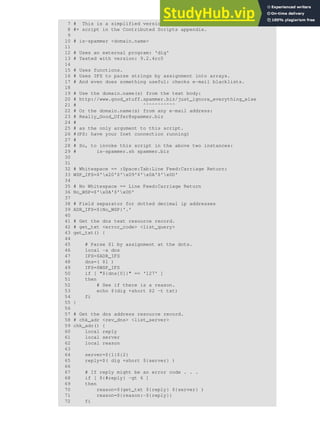 7 # This is a simplified version of the "is_spammer.bash
8 #+ script in the Contributed Scripts appendix.
9
10 # is-spammer <domain.name>
11
12 # Uses an external program: 'dig'
13 # Tested with version: 9.2.4rc5
14
15 # Uses functions.
16 # Uses IFS to parse strings by assignment into arrays.
17 # And even does something useful: checks e-mail blacklists.
18
19 # Use the domain.name(s) from the text body:
20 # http://www.good_stuff.spammer.biz/just_ignore_everything_else
21 # ^^^^^^^^^^^
22 # Or the domain.name(s) from any e-mail address:
23 # Really_Good_Offer@spammer.biz
24 #
25 # as the only argument to this script.
26 #(PS: have your Inet connection running)
27 #
28 # So, to invoke this script in the above two instances:
29 # is-spammer.sh spammer.biz
30
31
32 # Whitespace == :Space:Tab:Line Feed:Carriage Return:
33 WSP_IFS=$'x20'$'x09'$'x0A'$'x0D'
34
35 # No Whitespace == Line Feed:Carriage Return
36 No_WSP=$'x0A'$'x0D'
37
38 # Field separator for dotted decimal ip addresses
39 ADR_IFS=${No_WSP}'.'
40
41 # Get the dns text resource record.
42 # get_txt <error_code> <list_query>
43 get_txt() {
44
45 # Parse $1 by assignment at the dots.
46 local -a dns
47 IFS=$ADR_IFS
48 dns=( $1 )
49 IFS=$WSP_IFS
50 if [ "${dns[0]}" == '127' ]
51 then
52 # See if there is a reason.
53 echo $(dig +short $2 -t txt)
54 fi
55 }
56
57 # Get the dns address resource record.
58 # chk_adr <rev_dns> <list_server>
59 chk_adr() {
60 local reply
61 local server
62 local reason
63
64 server=${1}${2}
65 reply=$( dig +short ${server} )
66
67 # If reply might be an error code . . .
68 if [ ${#reply} -gt 6 ]
69 then
70 reason=$(get_txt ${reply} ${server} )
71 reason=${reason:-${reply}}
72 fi
 