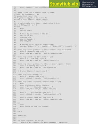 73 echo ${reason:-' not blacklisted.'}
74 }
75
76 # Need to get the IP address from the name.
77 echo 'Get address of: '$1
78 ip_adr=$(dig +short $1)
79 dns_reply=${ip_adr:-' no answer '}
80 echo ' Found address: '${dns_reply}
81
82 # A valid reply is at least 4 digits plus 3 dots.
83 if [ ${#ip_adr} -gt 6 ]
84 then
85 echo
86 declare query
87
88 # Parse by assignment at the dots.
89 declare -a dns
90 IFS=$ADR_IFS
91 dns=( ${ip_adr} )
92 IFS=$WSP_IFS
93
94 # Reorder octets into dns query order.
95 rev_dns="${dns[3]}"'.'"${dns[2]}"'.'"${dns[1]}"'.'"${dns[0]}"'.'
96
97 # See: http://www.spamhaus.org (Conservative, well maintained)
98 echo -n 'spamhaus.org says: '
99 echo $(chk_adr ${rev_dns} 'sbl-xbl.spamhaus.org')
100
101 # See: http://ordb.org (Open mail relays)
102 echo -n ' ordb.org says: '
103 echo $(chk_adr ${rev_dns} 'relays.ordb.org')
104
105 # See: http://www.spamcop.net/ (You can report spammers here)
106 echo -n ' spamcop.net says: '
107 echo $(chk_adr ${rev_dns} 'bl.spamcop.net')
108
109 # # # other blacklist operations # # #
110
111 # See: http://cbl.abuseat.org.
112 echo -n ' abuseat.org says: '
113 echo $(chk_adr ${rev_dns} 'cbl.abuseat.org')
114
115 # See: http://dsbl.org/usage (Various mail relays)
116 echo
117 echo 'Distributed Server Listings'
118 echo -n ' list.dsbl.org says: '
119 echo $(chk_adr ${rev_dns} 'list.dsbl.org')
120
121 echo -n ' multihop.dsbl.org says: '
122 echo $(chk_adr ${rev_dns} 'multihop.dsbl.org')
123
124 echo -n 'unconfirmed.dsbl.org says: '
125 echo $(chk_adr ${rev_dns} 'unconfirmed.dsbl.org')
126
127 else
128 echo
129 echo 'Could not use that address.'
130 fi
131
132 exit 0
133
134 # Exercises:
135 # --------
136
137 # 1) Check arguments to script,
138 # and exit with appropriate error message if necessary.
 