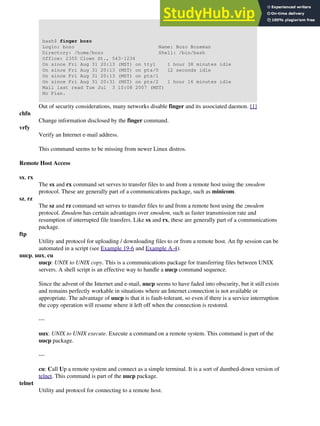 bash$ finger bozo
Login: bozo Name: Bozo Bozeman
Directory: /home/bozo Shell: /bin/bash
Office: 2355 Clown St., 543-1234
On since Fri Aug 31 20:13 (MST) on tty1 1 hour 38 minutes idle
On since Fri Aug 31 20:13 (MST) on pts/0 12 seconds idle
On since Fri Aug 31 20:13 (MST) on pts/1
On since Fri Aug 31 20:31 (MST) on pts/2 1 hour 16 minutes idle
Mail last read Tue Jul 3 10:08 2007 (MST)
No Plan.
Out of security considerations, many networks disable finger and its associated daemon. [1]
chfn
Change information disclosed by the finger command.
vrfy
Verify an Internet e-mail address.
This command seems to be missing from newer Linux distros.
Remote Host Access
sx, rx
The sx and rx command set serves to transfer files to and from a remote host using the xmodem
protocol. These are generally part of a communications package, such as minicom.
sz, rz
The sz and rz command set serves to transfer files to and from a remote host using the zmodem
protocol. Zmodem has certain advantages over xmodem, such as faster transmission rate and
resumption of interrupted file transfers. Like sx and rx, these are generally part of a communications
package.
ftp
Utility and protocol for uploading / downloading files to or from a remote host. An ftp session can be
automated in a script (see Example 19-6 and Example A-4).
uucp, uux, cu
uucp: UNIX to UNIX copy. This is a communications package for transferring files between UNIX
servers. A shell script is an effective way to handle a uucp command sequence.
Since the advent of the Internet and e-mail, uucp seems to have faded into obscurity, but it still exists
and remains perfectly workable in situations where an Internet connection is not available or
appropriate. The advantage of uucp is that it is fault-tolerant, so even if there is a service interruption
the copy operation will resume where it left off when the connection is restored.
---
uux: UNIX to UNIX execute. Execute a command on a remote system. This command is part of the
uucp package.
---
cu: Call Up a remote system and connect as a simple terminal. It is a sort of dumbed-down version of
telnet. This command is part of the uucp package.
telnet
Utility and protocol for connecting to a remote host.
 