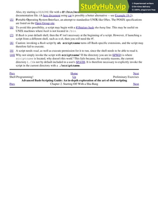 Also, try starting a README file with a #!/bin/more, and making it executable. The result is a self-listing
documentation file. (A here document using cat is possibly a better alternative -- see Example 19-3).
[5] Portable Operating System Interface, an attempt to standardize UNIX-like OSes. The POSIX specifications
are listed on the Open Group site.
[6] To avoid this possibility, a script may begin with a #!/bin/env bash sha-bang line. This may be useful on
UNIX machines where bash is not located in /bin
[7] If Bash is your default shell, then the #! isn't necessary at the beginning of a script. However, if launching a
script from a different shell, such as tcsh, then you will need the #!.
[8] Caution: invoking a Bash script by sh scriptname turns off Bash-specific extensions, and the script may
therefore fail to execute.
[9] A script needs read, as well as execute permission for it to run, since the shell needs to be able to read it.
[10] Why not simply invoke the script with scriptname? If the directory you are in ($PWD) is where
scriptname is located, why doesn't this work? This fails because, for security reasons, the current
directory (./) is not by default included in a user's $PATH. It is therefore necessary to explicitly invoke the
script in the current directory with a ./scriptname.
Prev Home Next
Shell Programming! Up Preliminary Exercises
Advanced Bash-Scripting Guide: An in-depth exploration of the art of shell scripting
Prev Chapter 2. Starting Off With a Sha-Bang Next
 