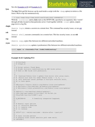 See also Example A-30 and Example A-31.
lynx
The lynx Web and file browser can be used inside a script (with the -dump option) to retrieve a file
from a Web or ftp site noninteractively.
1 lynx -dump http://www.xyz23.com/file01.html >$SAVEFILE
With the -traversal option, lynx starts at the HTTP URL specified as an argument, then "crawls"
through all links located on that particular server. Used together with the -crawl option, outputs
page text to a log file.
rlogin
Remote login, initates a session on a remote host. This command has security issues, so use ssh
instead.
rsh
Remote shell, executes command(s) on a remote host. This has security issues, so use ssh
instead.
rcp
Remote copy, copies files between two different networked machines.
rsync
Remote synchronize, updates (synchronizes) files between two different networked machines.
bash$ rsync -a ~/sourcedir/*txt /node1/subdirectory/
Example 16-43. Updating FC4
1 #!/bin/bash
2 # fc4upd.sh
3
4 # Script author: Frank Wang.
5 # Slight stylistic modifications by ABS Guide author.
6 # Used in ABS Guide with permission.
7
8
9 # Download Fedora Core 4 update from mirror site using rsync.
10 # Should also work for newer Fedora Cores -- 5, 6, . . .
11 # Only download latest package if multiple versions exist,
12 #+ to save space.
13
14 URL=rsync://distro.ibiblio.org/fedora-linux-core/updates/
15 # URL=rsync://ftp.kddilabs.jp/fedora/core/updates/
16 # URL=rsync://rsync.planetmirror.com/fedora-linux-core/updates/
17
18 DEST=${1:-/var/www/html/fedora/updates/}
19 LOG=/tmp/repo-update-$(/bin/date +%Y-%m-%d).txt
20 PID_FILE=/var/run/${0##*/}.pid
21
22 E_RETURN=85 # Something unexpected happened.
23
24
25 # General rsync options
26 # -r: recursive download
27 # -t: reserve time
28 # -v: verbose
29
30 OPTS="-rtv --delete-excluded --delete-after --partial"
31
32 # rsync include pattern
33 # Leading slash causes absolute path name match.
34 INCLUDE=(
 