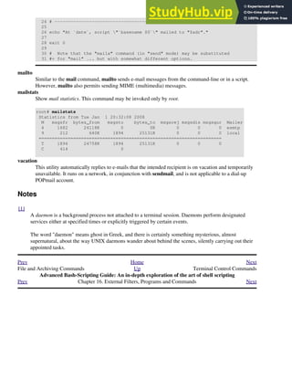 24 # --------------------------------------------
25
26 echo "At `date`, script "`basename $0`" mailed to "$adr"."
27
28 exit 0
29
30 # Note that the "mailx" command (in "send" mode) may be substituted
31 #+ for "mail" ... but with somewhat different options.
mailto
Similar to the mail command, mailto sends e-mail messages from the command-line or in a script.
However, mailto also permits sending MIME (multimedia) messages.
mailstats
Show mail statistics. This command may be invoked only by root.
root# mailstats
Statistics from Tue Jan 1 20:32:08 2008
M msgsfr bytes_from msgsto bytes_to msgsrej msgsdis msgsqur Mailer
4 1682 24118K 0 0K 0 0 0 esmtp
9 212 640K 1894 25131K 0 0 0 local
=====================================================================
T 1894 24758K 1894 25131K 0 0 0
C 414 0
vacation
This utility automatically replies to e-mails that the intended recipient is on vacation and temporarily
unavailable. It runs on a network, in conjunction with sendmail, and is not applicable to a dial-up
POPmail account.
Notes
[1]
A daemon is a background process not attached to a terminal session. Daemons perform designated
services either at specified times or explicitly triggered by certain events.
The word "daemon" means ghost in Greek, and there is certainly something mysterious, almost
supernatural, about the way UNIX daemons wander about behind the scenes, silently carrying out their
appointed tasks.
Prev Home Next
File and Archiving Commands Up Terminal Control Commands
Advanced Bash-Scripting Guide: An in-depth exploration of the art of shell scripting
Prev Chapter 16. External Filters, Programs and Commands Next
 
