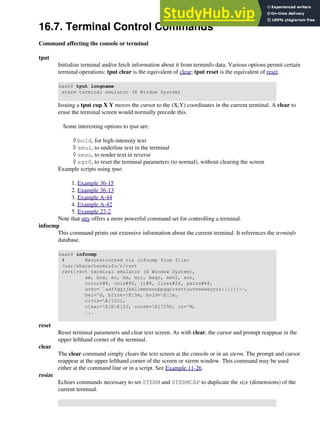 16.7. Terminal Control Commands
Command affecting the console or terminal
tput
Initialize terminal and/or fetch information about it from terminfo data. Various options permit certain
terminal operations: tput clear is the equivalent of clear; tput reset is the equivalent of reset.
bash$ tput longname
xterm terminal emulator (X Window System)
Issuing a tput cup X Y moves the cursor to the (X,Y) coordinates in the current terminal. A clear to
erase the terminal screen would normally precede this.
Some interesting options to tput are:
bold, for high-intensity text
◊
smul, to underline text in the terminal
◊
smso, to render text in reverse
◊
sgr0, to reset the terminal parameters (to normal), without clearing the screen
◊
Example scripts using tput:
Example 36-15
1.
Example 36-13
2.
Example A-44
3.
Example A-42
4.
Example 27-2
5.
Note that stty offers a more powerful command set for controlling a terminal.
infocmp
This command prints out extensive information about the current terminal. It references the terminfo
database.
bash$ infocmp
# Reconstructed via infocmp from file:
/usr/share/terminfo/r/rxvt
rxvt|rxvt terminal emulator (X Window System),
am, bce, eo, km, mir, msgr, xenl, xon,
colors#8, cols#80, it#8, lines#24, pairs#64,
acsc=``aaffggjjkkllmmnnooppqqrrssttuuvvwwxxyyzz{{||}}~~,
bel=^G, blink=E[5m, bold=E[1m,
civis=E[?25l,
clear=E[HE[2J, cnorm=E[?25h, cr=^M,
...
reset
Reset terminal parameters and clear text screen. As with clear, the cursor and prompt reappear in the
upper lefthand corner of the terminal.
clear
The clear command simply clears the text screen at the console or in an xterm. The prompt and cursor
reappear at the upper lefthand corner of the screen or xterm window. This command may be used
either at the command line or in a script. See Example 11-26.
resize
Echoes commands necessary to set $TERM and $TERMCAP to duplicate the size (dimensions) of the
current terminal.
 