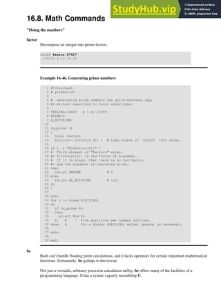16.8. Math Commands
"Doing the numbers"
factor
Decompose an integer into prime factors.
bash$ factor 27417
27417: 3 13 19 37
Example 16-46. Generating prime numbers
1 #!/bin/bash
2 # primes2.sh
3
4 # Generating prime numbers the quick-and-easy way,
5 #+ without resorting to fancy algorithms.
6
7 CEILING=10000 # 1 to 10000
8 PRIME=0
9 E_NOTPRIME=
10
11 is_prime ()
12 {
13 local factors
14 factors=( $(factor $1) ) # Load output of `factor` into array.
15
16 if [ -z "${factors[2]}" ]
17 # Third element of "factors" array:
18 #+ ${factors[2]} is 2nd factor of argument.
19 # If it is blank, then there is no 2nd factor,
20 #+ and the argument is therefore prime.
21 then
22 return $PRIME # 0
23 else
24 return $E_NOTPRIME # null
25 fi
26 }
27
28 echo
29 for n in $(seq $CEILING)
30 do
31 if is_prime $n
32 then
33 printf %5d $n
34 fi # ^ Five positions per number suffices.
35 done # For a higher $CEILING, adjust upward, as necessary.
36
37 echo
38
39 exit
bc
Bash can't handle floating point calculations, and it lacks operators for certain important mathematical
functions. Fortunately, bc gallops to the rescue.
Not just a versatile, arbitrary precision calculation utility, bc offers many of the facilities of a
programming language. It has a syntax vaguely resembling C.
 