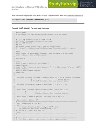 Since it is a fairly well-behaved UNIX utility, and may therefore be used in a pipe, bc comes in handy
in scripts.
Here is a simple template for using bc to calculate a script variable. This uses command substitution.
variable=$(echo "OPTIONS; OPERATIONS" | bc)
Example 16-47. Monthly Payment on a Mortgage
1 #!/bin/bash
2 # monthlypmt.sh: Calculates monthly payment on a mortgage.
3
4
5 # This is a modification of code in the
6 #+ "mcalc" (mortgage calculator) package,
7 #+ by Jeff Schmidt
8 #+ and
9 #+ Mendel Cooper (yours truly, the ABS Guide author).
10 # http://www.ibiblio.org/pub/Linux/apps/financial/mcalc-1.6.tar.gz
11
12 echo
13 echo "Given the principal, interest rate, and term of a mortgage,"
14 echo "calculate the monthly payment."
15
16 bottom=1.0
17
18 echo
19 echo -n "Enter principal (no commas) "
20 read principal
21 echo -n "Enter interest rate (percent) " # If 12%, enter "12", not ".12".
22 read interest_r
23 echo -n "Enter term (months) "
24 read term
25
26
27 interest_r=$(echo "scale=9; $interest_r/100.0" | bc) # Convert to decimal.
28 # ^^^^^^^^^^^^^^^^^ Divide by 100.
29 # "scale" determines how many decimal places.
30
31 interest_rate=$(echo "scale=9; $interest_r/12 + 1.0" | bc)
32
33
34 top=$(echo "scale=9; $principal*$interest_rate^$term" | bc)
35 # ^^^^^^^^^^^^^^^^^^^^^^^^^^^^^^^
36 # Standard formula for figuring interest.
37
38 echo; echo "Please be patient. This may take a while."
39
40 let "months = $term - 1"
41 # ====================================================================
42 for ((x=$months; x > 0; x--))
43 do
44 bot=$(echo "scale=9; $interest_rate^$x" | bc)
45 bottom=$(echo "scale=9; $bottom+$bot" | bc)
46 # bottom = $(($bottom + $bot"))
47 done
48 # ====================================================================
49
50 # --------------------------------------------------------------------
51 # Rick Boivie pointed out a more efficient implementation
 