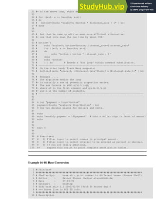 52 #+ of the above loop, which decreases computation time by 2/3.
53
54 # for ((x=1; x <= $months; x++))
55 # do
56 # bottom=$(echo "scale=9; $bottom * $interest_rate + 1" | bc)
57 # done
58
59
60 # And then he came up with an even more efficient alternative,
61 #+ one that cuts down the run time by about 95%!
62
63 # bottom=`{
64 # echo "scale=9; bottom=$bottom; interest_rate=$interest_rate"
65 # for ((x=1; x <= $months; x++))
66 # do
67 # echo 'bottom = bottom * interest_rate + 1'
68 # done
69 # echo 'bottom'
70 # } | bc` # Embeds a 'for loop' within command substitution.
71 # --------------------------------------------------------------------------
72 # On the other hand, Frank Wang suggests:
73 # bottom=$(echo "scale=9; ($interest_rate^$term-1)/($interest_rate-1)" | bc)
74
75 # Because . . .
76 # The algorithm behind the loop
77 #+ is actually a sum of geometric proportion series.
78 # The sum formula is e0(1-q^n)/(1-q),
79 #+ where e0 is the first element and q=e(n+1)/e(n)
80 #+ and n is the number of elements.
81 # --------------------------------------------------------------------------
82
83
84 # let "payment = $top/$bottom"
85 payment=$(echo "scale=2; $top/$bottom" | bc)
86 # Use two decimal places for dollars and cents.
87
88 echo
89 echo "monthly payment = $$payment" # Echo a dollar sign in front of amount.
90 echo
91
92
93 exit 0
94
95
96 # Exercises:
97 # 1) Filter input to permit commas in principal amount.
98 # 2) Filter input to permit interest to be entered as percent or decimal.
99 # 3) If you are really ambitious,
100 #+ expand this script to print complete amortization tables.
Example 16-48. Base Conversion
1 #!/bin/bash
2 ###########################################################################
3 # Shellscript: base.sh - print number to different bases (Bourne Shell)
4 # Author : Heiner Steven (heiner.steven@odn.de)
5 # Date : 07-03-95
6 # Category : Desktop
7 # $Id: base.sh,v 1.2 2000/02/06 19:55:35 heiner Exp $
8 # ==> Above line is RCS ID info.
9 ###########################################################################
10 # Description
 