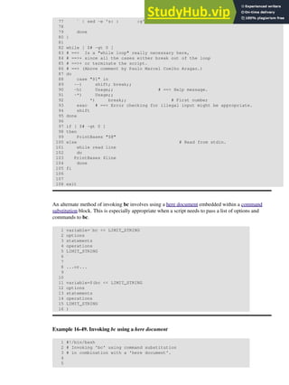 77 ` | sed -e 's: : :g'
78
79 done
80 }
81
82 while [ $# -gt 0 ]
83 # ==> Is a "while loop" really necessary here,
84 # ==>+ since all the cases either break out of the loop
85 # ==>+ or terminate the script.
86 # ==> (Above comment by Paulo Marcel Coelho Aragao.)
87 do
88 case "$1" in
89 --) shift; break;;
90 -h) Usage;; # ==> Help message.
91 -*) Usage;;
92 *) break;; # First number
93 esac # ==> Error checking for illegal input might be appropriate.
94 shift
95 done
96
97 if [ $# -gt 0 ]
98 then
99 PrintBases "$@"
100 else # Read from stdin.
101 while read line
102 do
103 PrintBases $line
104 done
105 fi
106
107
108 exit
An alternate method of invoking bc involves using a here document embedded within a command
substitution block. This is especially appropriate when a script needs to pass a list of options and
commands to bc.
1 variable=`bc << LIMIT_STRING
2 options
3 statements
4 operations
5 LIMIT_STRING
6 `
7
8 ...or...
9
10
11 variable=$(bc << LIMIT_STRING
12 options
13 statements
14 operations
15 LIMIT_STRING
16 )
Example 16-49. Invoking bc using a here document
1 #!/bin/bash
2 # Invoking 'bc' using command substitution
3 # in combination with a 'here document'.
4
5
 