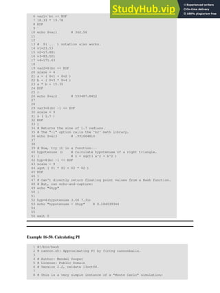6 var1=`bc << EOF
7 18.33 * 19.78
8 EOF
9 `
10 echo $var1 # 362.56
11
12
13 # $( ... ) notation also works.
14 v1=23.53
15 v2=17.881
16 v3=83.501
17 v4=171.63
18
19 var2=$(bc << EOF
20 scale = 4
21 a = ( $v1 + $v2 )
22 b = ( $v3 * $v4 )
23 a * b + 15.35
24 EOF
25 )
26 echo $var2 # 593487.8452
27
28
29 var3=$(bc -l << EOF
30 scale = 9
31 s ( 1.7 )
32 EOF
33 )
34 # Returns the sine of 1.7 radians.
35 # The "-l" option calls the 'bc' math library.
36 echo $var3 # .991664810
37
38
39 # Now, try it in a function...
40 hypotenuse () # Calculate hypotenuse of a right triangle.
41 { # c = sqrt( a^2 + b^2 )
42 hyp=$(bc -l << EOF
43 scale = 9
44 sqrt ( $1 * $1 + $2 * $2 )
45 EOF
46 )
47 # Can't directly return floating point values from a Bash function.
48 # But, can echo-and-capture:
49 echo "$hyp"
50 }
51
52 hyp=$(hypotenuse 3.68 7.31)
53 echo "hypotenuse = $hyp" # 8.184039344
54
55
56 exit 0
Example 16-50. Calculating PI
1 #!/bin/bash
2 # cannon.sh: Approximating PI by firing cannonballs.
3
4 # Author: Mendel Cooper
5 # License: Public Domain
6 # Version 2.2, reldate 13oct08.
7
8 # This is a very simple instance of a "Monte Carlo" simulation:
 