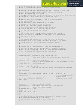 9 #+ a mathematical model of a real-life event,
10 #+ using pseudorandom numbers to emulate random chance.
11
12 # Consider a perfectly square plot of land, 10000 units on a side.
13 # This land has a perfectly circular lake in its center,
14 #+ with a diameter of 10000 units.
15 # The plot is actually mostly water, except for land in the four corners.
16 # (Think of it as a square with an inscribed circle.)
17 #
18 # We will fire iron cannonballs from an old-style cannon
19 #+ at the square.
20 # All the shots impact somewhere on the square,
21 #+ either in the lake or on the dry corners.
22 # Since the lake takes up most of the area,
23 #+ most of the shots will SPLASH! into the water.
24 # Just a few shots will THUD! into solid ground
25 #+ in the four corners of the square.
26 #
27 # If we take enough random, unaimed shots at the square,
28 #+ Then the ratio of SPLASHES to total shots will approximate
29 #+ the value of PI/4.
30 #
31 # The simplified explanation is that the cannon is actually
32 #+ shooting only at the upper right-hand quadrant of the square,
33 #+ i.e., Quadrant I of the Cartesian coordinate plane.
34 #
35 #
36 # Theoretically, the more shots taken, the better the fit.
37 # However, a shell script, as opposed to a compiled language
38 #+ with floating-point math built in, requires some compromises.
39 # This decreases the accuracy of the simulation.
40
41
42 DIMENSION=10000 # Length of each side of the plot.
43 # Also sets ceiling for random integers generated.
44
45 MAXSHOTS=1000 # Fire this many shots.
46 # 10000 or more would be better, but would take too long.
47 PMULTIPLIER=4.0 # Scaling factor.
48
49 declare -r M_PI=3.141592654
50 # Actual 9-place value of PI, for comparison purposes.
51
52 get_random ()
53 {
54 SEED=$(head -n 1 /dev/urandom | od -N 1 | awk '{ print $2 }')
55 RANDOM=$SEED # From "seeding-random.sh"
56 #+ example script.
57 let "rnum = $RANDOM % $DIMENSION" # Range less than 10000.
58 echo $rnum
59 }
60
61 distance= # Declare global variable.
62 hypotenuse () # Calculate hypotenuse of a right triangle.
63 { # From "alt-bc.sh" example.
64 distance=$(bc -l << EOF
65 scale = 0
66 sqrt ( $1 * $1 + $2 * $2 )
67 EOF
68 )
69 # Setting "scale" to zero rounds down result to integer value,
70 #+ a necessary compromise in this script.
71 # It decreases the accuracy of this simulation.
72 }
73
74
 