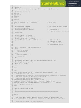 75 # ==========================================================
76 # main() {
77 # "Main" code block, mimicking a C-language main() function.
78
79 # Initialize variables.
80 shots=0
81 splashes=0
82 thuds=0
83 Pi=0
84 error=0
85
86 while [ "$shots" -lt "$MAXSHOTS" ] # Main loop.
87 do
88
89 xCoord=$(get_random) # Get random X and Y coords.
90 yCoord=$(get_random)
91 hypotenuse $xCoord $yCoord # Hypotenuse of
92 #+ right-triangle = distance.
93 ((shots++))
94
95 printf "#%4d " $shots
96 printf "Xc = %4d " $xCoord
97 printf "Yc = %4d " $yCoord
98 printf "Distance = %5d " $distance # Distance from
99 #+ center of lake
100 #+ -- the "origin" --
101 #+ coordinate (0,0).
102
103 if [ "$distance" -le "$DIMENSION" ]
104 then
105 echo -n "SPLASH! "
106 ((splashes++))
107 else
108 echo -n "THUD! "
109 ((thuds++))
110 fi
111
112 Pi=$(echo "scale=9; $PMULTIPLIER*$splashes/$shots" | bc)
113 # Multiply ratio by 4.0.
114 echo -n "PI ~ $Pi"
115 echo
116
117 done
118
119 echo
120 echo "After $shots shots, PI looks like approximately $Pi"
121 # Tends to run a bit high,
122 #+ possibly due to round-off error and imperfect randomness of $RANDOM.
123 # But still usually within plus-or-minus 5% . . .
124 #+ a pretty fair rough approximation.
125 error=$(echo "scale=9; $Pi - $M_PI" | bc)
126 pct_error=$(echo "scale=2; 100.0 * $error / $M_PI" | bc)
127 echo -n "Deviation from mathematical value of PI = $error"
128 echo " ($pct_error% error)"
129 echo
130
131 # End of "main" code block.
132 # }
133 # ==========================================================
134
135 exit 0
136
137 # One might well wonder whether a shell script is appropriate for
138 #+ an application as complex and computation-intensive as a simulation.
139 #
140 # There are at least two justifications.
 