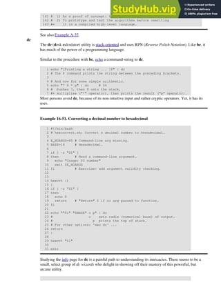 141 # 1) As a proof of concept: to show it can be done.
142 # 2) To prototype and test the algorithms before rewriting
143 #+ it in a compiled high-level language.
See also Example A-37.
dc
The dc (desk calculator) utility is stack-oriented and uses RPN (Reverse Polish Notation). Like bc, it
has much of the power of a programming language.
Similar to the procedure with bc, echo a command-string to dc.
1 echo "[Printing a string ... ]P" | dc
2 # The P command prints the string between the preceding brackets.
3
4 # And now for some simple arithmetic.
5 echo "7 8 * p" | dc # 56
6 # Pushes 7, then 8 onto the stack,
7 #+ multiplies ("*" operator), then prints the result ("p" operator).
Most persons avoid dc, because of its non-intuitive input and rather cryptic operators. Yet, it has its
uses.
Example 16-51. Converting a decimal number to hexadecimal
1 #!/bin/bash
2 # hexconvert.sh: Convert a decimal number to hexadecimal.
3
4 E_NOARGS=85 # Command-line arg missing.
5 BASE=16 # Hexadecimal.
6
7 if [ -z "$1" ]
8 then # Need a command-line argument.
9 echo "Usage: $0 number"
10 exit $E_NOARGS
11 fi # Exercise: add argument validity checking.
12
13
14 hexcvt ()
15 {
16 if [ -z "$1" ]
17 then
18 echo 0
19 return # "Return" 0 if no arg passed to function.
20 fi
21
22 echo ""$1" "$BASE" o p" | dc
23 # o sets radix (numerical base) of output.
24 # p prints the top of stack.
25 # For other options: 'man dc' ...
26 return
27 }
28
29 hexcvt "$1"
30
31 exit
Studying the info page for dc is a painful path to understanding its intricacies. There seems to be a
small, select group of dc wizards who delight in showing off their mastery of this powerful, but
arcane utility.
 