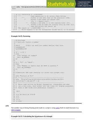 bash$ echo "16i[q]sa[ln0=aln100%Pln100/snlbx]sbA0D68736142snlbxq" | dc
Bash
1 dc <<< 10k5v1+2/p # 1.6180339887
2 # ^^^ Feed operations to dc using a Here String.
3 # ^^^ Pushes 10 and sets that as the precision (10k).
4 # ^^ Pushes 5 and takes its square root
5 # (5v, v = square root).
6 # ^^ Pushes 1 and adds it to the running total (1+).
7 # ^^ Pushes 2 and divides the running total by that (2/).
8 # ^ Pops and prints the result (p)
9 # The result is 1.6180339887 ...
10 # ... which happens to be the Pythagorean Golden Ratio, to 10 places.
Example 16-52. Factoring
1 #!/bin/bash
2 # factr.sh: Factor a number
3
4 MIN=2 # Will not work for number smaller than this.
5 E_NOARGS=85
6 E_TOOSMALL=86
7
8 if [ -z $1 ]
9 then
10 echo "Usage: $0 number"
11 exit $E_NOARGS
12 fi
13
14 if [ "$1" -lt "$MIN" ]
15 then
16 echo "Number to factor must be $MIN or greater."
17 exit $E_TOOSMALL
18 fi
19
20 # Exercise: Add type checking (to reject non-integer arg).
21
22 echo "Factors of $1:"
23 # -------------------------------------------------------
24 echo "$1[p]s2[lip/dli%0=1dvsr]s12sid2%0=13sidvsr[dli%0=
25 1lrli2+dsi!>.]ds.xd1<2" | dc
26 # -------------------------------------------------------
27 # Above code written by Michel Charpentier <charpov@cs.unh.edu>
28 # (as a one-liner, here broken into two lines for display purposes).
29 # Used in ABS Guide with permission (thanks!).
30
31 exit
32
33 # $ sh factr.sh 270138
34 # 2
35 # 3
36 # 11
37 # 4093
awk
Yet another way of doing floating point math in a script is using awk's built-in math functions in a
shell wrapper.
Example 16-53. Calculating the hypotenuse of a triangle
 
