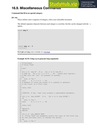 16.9. Miscellaneous Commands
Command that fit in no special category
jot, seq
These utilities emit a sequence of integers, with a user-selectable increment.
The default separator character between each integer is a newline, but this can be changed with the -s
option.
bash$ seq 5
1
2
3
4
5
bash$ seq -s : 5
1:2:3:4:5
Both jot and seq come in handy in a for loop.
Example 16-54. Using seq to generate loop arguments
1 #!/bin/bash
2 # Using "seq"
3
4 echo
5
6 for a in `seq 80` # or for a in $( seq 80 )
7 # Same as for a in 1 2 3 4 5 ... 80 (saves much typing!).
8 # May also use 'jot' (if present on system).
9 do
10 echo -n "$a "
11 done # 1 2 3 4 5 ... 80
12 # Example of using the output of a command to generate
13 # the [list] in a "for" loop.
14
15 echo; echo
16
17
18 COUNT=80 # Yes, 'seq' also accepts a replaceable parameter.
19
20 for a in `seq $COUNT` # or for a in $( seq $COUNT )
21 do
22 echo -n "$a "
23 done # 1 2 3 4 5 ... 80
24
25 echo; echo
26
27 BEGIN=75
28 END=80
29
30 for a in `seq $BEGIN $END`
31 # Giving "seq" two arguments starts the count at the first one,
32 #+ and continues until it reaches the second.
33 do
34 echo -n "$a "
 