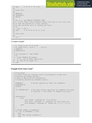35 done # 75 76 77 78 79 80
36
37 echo; echo
38
39 BEGIN=45
40 INTERVAL=5
41 END=80
42
43 for a in `seq $BEGIN $INTERVAL $END`
44 # Giving "seq" three arguments starts the count at the first one,
45 #+ uses the second for a step interval,
46 #+ and continues until it reaches the third.
47 do
48 echo -n "$a "
49 done # 45 50 55 60 65 70 75 80
50
51 echo; echo
52
53 exit 0
A simpler example:
1 # Create a set of 10 files,
2 #+ named file.1, file.2 . . . file.10.
3 COUNT=10
4 PREFIX=file
5
6 for filename in `seq $COUNT`
7 do
8 touch $PREFIX.$filename
9 # Or, can do other operations,
10 #+ such as rm, grep, etc.
11 done
Example 16-55. Letter Count"
1 #!/bin/bash
2 # letter-count.sh: Counting letter occurrences in a text file.
3 # Written by Stefano Palmeri.
4 # Used in ABS Guide with permission.
5 # Slightly modified by document author.
6
7 MINARGS=2 # Script requires at least two arguments.
8 E_BADARGS=65
9 FILE=$1
10
11 let LETTERS=$#-1 # How many letters specified (as command-line args).
12 # (Subtract 1 from number of command-line args.)
13
14
15 show_help(){
16 echo
17 echo Usage: `basename $0` file letters
18 echo Note: `basename $0` arguments are case sensitive.
19 echo Example: `basename $0` foobar.txt G n U L i N U x.
20 echo
21 }
22
23 # Checks number of arguments.
24 if [ $# -lt $MINARGS ]; then
25 echo
26 echo "Not enough arguments."
27 echo
 