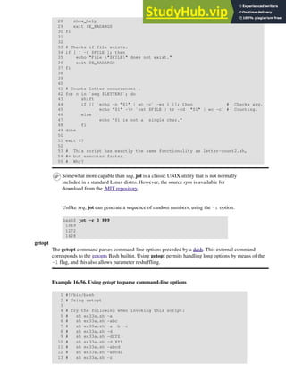 28 show_help
29 exit $E_BADARGS
30 fi
31
32
33 # Checks if file exists.
34 if [ ! -f $FILE ]; then
35 echo "File "$FILE" does not exist."
36 exit $E_BADARGS
37 fi
38
39
40
41 # Counts letter occurrences .
42 for n in `seq $LETTERS`; do
43 shift
44 if [[ `echo -n "$1" | wc -c` -eq 1 ]]; then # Checks arg.
45 echo "$1" -> `cat $FILE | tr -cd "$1" | wc -c` # Counting.
46 else
47 echo "$1 is not a single char."
48 fi
49 done
50
51 exit $?
52
53 # This script has exactly the same functionality as letter-count2.sh,
54 #+ but executes faster.
55 # Why?
Somewhat more capable than seq, jot is a classic UNIX utility that is not normally
included in a standard Linux distro. However, the source rpm is available for
download from the MIT repository.
Unlike seq, jot can generate a sequence of random numbers, using the -r option.
bash$ jot -r 3 999
1069
1272
1428
getopt
The getopt command parses command-line options preceded by a dash. This external command
corresponds to the getopts Bash builtin. Using getopt permits handling long options by means of the
-l flag, and this also allows parameter reshuffling.
Example 16-56. Using getopt to parse command-line options
1 #!/bin/bash
2 # Using getopt
3
4 # Try the following when invoking this script:
5 # sh ex33a.sh -a
6 # sh ex33a.sh -abc
7 # sh ex33a.sh -a -b -c
8 # sh ex33a.sh -d
9 # sh ex33a.sh -dXYZ
10 # sh ex33a.sh -d XYZ
11 # sh ex33a.sh -abcd
12 # sh ex33a.sh -abcdZ
13 # sh ex33a.sh -z
 
