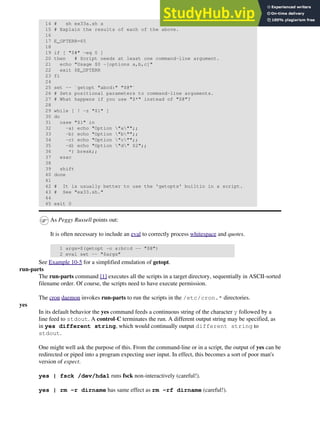 14 # sh ex33a.sh a
15 # Explain the results of each of the above.
16
17 E_OPTERR=65
18
19 if [ "$#" -eq 0 ]
20 then # Script needs at least one command-line argument.
21 echo "Usage $0 -[options a,b,c]"
22 exit $E_OPTERR
23 fi
24
25 set -- `getopt "abcd:" "$@"`
26 # Sets positional parameters to command-line arguments.
27 # What happens if you use "$*" instead of "$@"?
28
29 while [ ! -z "$1" ]
30 do
31 case "$1" in
32 -a) echo "Option "a"";;
33 -b) echo "Option "b"";;
34 -c) echo "Option "c"";;
35 -d) echo "Option "d" $2";;
36 *) break;;
37 esac
38
39 shift
40 done
41
42 # It is usually better to use the 'getopts' builtin in a script.
43 # See "ex33.sh."
44
45 exit 0
As Peggy Russell points out:
It is often necessary to include an eval to correctly process whitespace and quotes.
1 args=$(getopt -o a:bc:d -- "$@")
2 eval set -- "$args"
See Example 10-5 for a simplified emulation of getopt.
run-parts
The run-parts command [1] executes all the scripts in a target directory, sequentially in ASCII-sorted
filename order. Of course, the scripts need to have execute permission.
The cron daemon invokes run-parts to run the scripts in the /etc/cron.* directories.
yes
In its default behavior the yes command feeds a continuous string of the character y followed by a
line feed to stdout. A control-C terminates the run. A different output string may be specified, as
in yes different string, which would continually output different string to
stdout.
One might well ask the purpose of this. From the command-line or in a script, the output of yes can be
redirected or piped into a program expecting user input. In effect, this becomes a sort of poor man's
version of expect.
yes | fsck /dev/hda1 runs fsck non-interactively (careful!).
yes | rm -r dirname has same effect as rm -rf dirname (careful!).
 