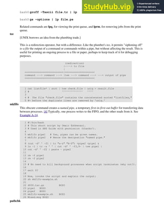 bash$ groff -Tascii file.tr | lp
bash$ gs -options | lp file.ps
Related commands are lpq, for viewing the print queue, and lprm, for removing jobs from the print
queue.
tee
[UNIX borrows an idea from the plumbing trade.]
This is a redirection operator, but with a difference. Like the plumber's tee, it permits "siphoning off"
to a file the output of a command or commands within a pipe, but without affecting the result. This is
useful for printing an ongoing process to a file or paper, perhaps to keep track of it for debugging
purposes.
(redirection)
|----> to file
|
==========================|====================
command ---> command ---> |tee ---> command ---> ---> output of pipe
===============================================
1 cat listfile* | sort | tee check.file | uniq > result.file
2 # ^^^^^^^^^^^^^^ ^^^^
3
4 # The file "check.file" contains the concatenated sorted "listfiles,"
5 #+ before the duplicate lines are removed by 'uniq.'
mkfifo
This obscure command creates a named pipe, a temporary first-in-first-out buffer for transferring data
between processes. [4] Typically, one process writes to the FIFO, and the other reads from it. See
Example A-14.
1 #!/bin/bash
2 # This short script by Omair Eshkenazi.
3 # Used in ABS Guide with permission (thanks!).
4
5 mkfifo pipe1 # Yes, pipes can be given names.
6 mkfifo pipe2 # Hence the designation "named pipe."
7
8 (cut -d' ' -f1 | tr "a-z" "A-Z") >pipe2 <pipe1 &
9 ls -l | tr -s ' ' | cut -d' ' -f3,9- | tee pipe1 |
10 cut -d' ' -f2 | paste - pipe2
11
12 rm -f pipe1
13 rm -f pipe2
14
15 # No need to kill background processes when script terminates (why not?).
16
17 exit $?
18
19 Now, invoke the script and explain the output:
20 sh mkfifo-example.sh
21
22 4830.tar.gz BOZO
23 pipe1 BOZO
24 pipe2 BOZO
25 mkfifo-example.sh BOZO
26 Mixed.msg BOZO
pathchk
 
