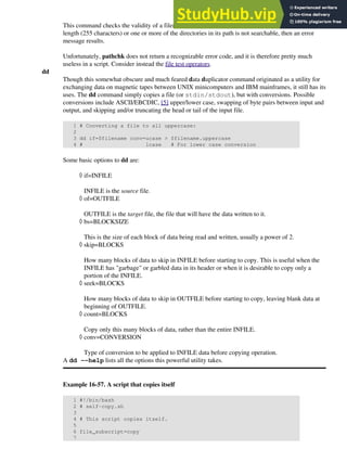 This command checks the validity of a filename. If the filename exceeds the maximum allowable
length (255 characters) or one or more of the directories in its path is not searchable, then an error
message results.
Unfortunately, pathchk does not return a recognizable error code, and it is therefore pretty much
useless in a script. Consider instead the file test operators.
dd
Though this somewhat obscure and much feared data duplicator command originated as a utility for
exchanging data on magnetic tapes between UNIX minicomputers and IBM mainframes, it still has its
uses. The dd command simply copies a file (or stdin/stdout), but with conversions. Possible
conversions include ASCII/EBCDIC, [5] upper/lower case, swapping of byte pairs between input and
output, and skipping and/or truncating the head or tail of the input file.
1 # Converting a file to all uppercase:
2
3 dd if=$filename conv=ucase > $filename.uppercase
4 # lcase # For lower case conversion
Some basic options to dd are:
if=INFILE
INFILE is the source file.
◊
of=OUTFILE
OUTFILE is the target file, the file that will have the data written to it.
◊
bs=BLOCKSIZE
This is the size of each block of data being read and written, usually a power of 2.
◊
skip=BLOCKS
How many blocks of data to skip in INFILE before starting to copy. This is useful when the
INFILE has "garbage" or garbled data in its header or when it is desirable to copy only a
portion of the INFILE.
◊
seek=BLOCKS
How many blocks of data to skip in OUTFILE before starting to copy, leaving blank data at
beginning of OUTFILE.
◊
count=BLOCKS
Copy only this many blocks of data, rather than the entire INFILE.
◊
conv=CONVERSION
Type of conversion to be applied to INFILE data before copying operation.
◊
A dd --help lists all the options this powerful utility takes.
Example 16-57. A script that copies itself
1 #!/bin/bash
2 # self-copy.sh
3
4 # This script copies itself.
5
6 file_subscript=copy
7
 