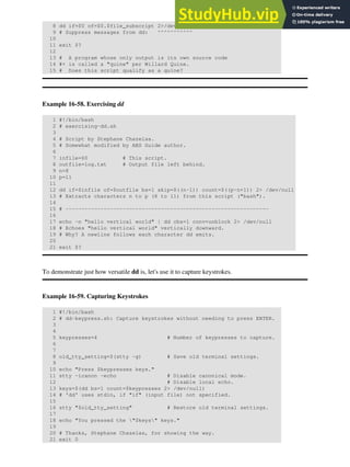 8 dd if=$0 of=$0.$file_subscript 2>/dev/null
9 # Suppress messages from dd: ^^^^^^^^^^^
10
11 exit $?
12
13 # A program whose only output is its own source code
14 #+ is called a "quine" per Willard Quine.
15 # Does this script qualify as a quine?
Example 16-58. Exercising dd
1 #!/bin/bash
2 # exercising-dd.sh
3
4 # Script by Stephane Chazelas.
5 # Somewhat modified by ABS Guide author.
6
7 infile=$0 # This script.
8 outfile=log.txt # Output file left behind.
9 n=8
10 p=11
11
12 dd if=$infile of=$outfile bs=1 skip=$((n-1)) count=$((p-n+1)) 2> /dev/null
13 # Extracts characters n to p (8 to 11) from this script ("bash").
14
15 # ----------------------------------------------------------------
16
17 echo -n "hello vertical world" | dd cbs=1 conv=unblock 2> /dev/null
18 # Echoes "hello vertical world" vertically downward.
19 # Why? A newline follows each character dd emits.
20
21 exit $?
To demonstrate just how versatile dd is, let's use it to capture keystrokes.
Example 16-59. Capturing Keystrokes
1 #!/bin/bash
2 # dd-keypress.sh: Capture keystrokes without needing to press ENTER.
3
4
5 keypresses=4 # Number of keypresses to capture.
6
7
8 old_tty_setting=$(stty -g) # Save old terminal settings.
9
10 echo "Press $keypresses keys."
11 stty -icanon -echo # Disable canonical mode.
12 # Disable local echo.
13 keys=$(dd bs=1 count=$keypresses 2> /dev/null)
14 # 'dd' uses stdin, if "if" (input file) not specified.
15
16 stty "$old_tty_setting" # Restore old terminal settings.
17
18 echo "You pressed the "$keys" keys."
19
20 # Thanks, Stephane Chazelas, for showing the way.
21 exit 0
 