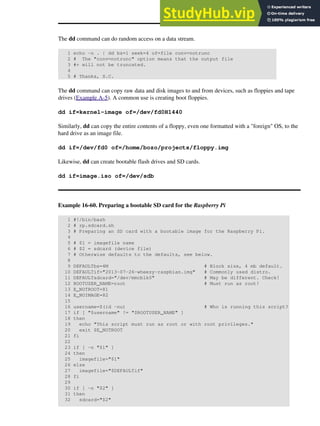 The dd command can do random access on a data stream.
1 echo -n . | dd bs=1 seek=4 of=file conv=notrunc
2 # The "conv=notrunc" option means that the output file
3 #+ will not be truncated.
4
5 # Thanks, S.C.
The dd command can copy raw data and disk images to and from devices, such as floppies and tape
drives (Example A-5). A common use is creating boot floppies.
dd if=kernel-image of=/dev/fd0H1440
Similarly, dd can copy the entire contents of a floppy, even one formatted with a "foreign" OS, to the
hard drive as an image file.
dd if=/dev/fd0 of=/home/bozo/projects/floppy.img
Likewise, dd can create bootable flash drives and SD cards.
dd if=image.iso of=/dev/sdb
Example 16-60. Preparing a bootable SD card for the Raspberry Pi
1 #!/bin/bash
2 # rp.sdcard.sh
3 # Preparing an SD card with a bootable image for the Raspberry Pi.
4
5 # $1 = imagefile name
6 # $2 = sdcard (device file)
7 # Otherwise defaults to the defaults, see below.
8
9 DEFAULTbs=4M # Block size, 4 mb default.
10 DEFAULTif="2013-07-26-wheezy-raspbian.img" # Commonly used distro.
11 DEFAULTsdcard="/dev/mmcblk0" # May be different. Check!
12 ROOTUSER_NAME=root # Must run as root!
13 E_NOTROOT=81
14 E_NOIMAGE=82
15
16 username=$(id -nu) # Who is running this script?
17 if [ "$username" != "$ROOTUSER_NAME" ]
18 then
19 echo "This script must run as root or with root privileges."
20 exit $E_NOTROOT
21 fi
22
23 if [ -n "$1" ]
24 then
25 imagefile="$1"
26 else
27 imagefile="$DEFAULTif"
28 fi
29
30 if [ -n "$2" ]
31 then
32 sdcard="$2"
 