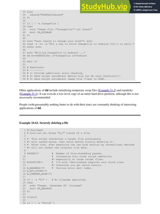 33 else
34 sdcard="$DEFAULTsdcard"
35 fi
36
37 if [ ! -e $imagefile ]
38 then
39 echo "Image file "$imagefile" not found!"
40 exit $E_NOIMAGE
41 fi
42
43 echo "Last chance to change your mind!"; echo
44 read -s -n1 -p "Hit a key to write $imagefile to $sdcard [Ctl-c to exit]."
45 echo; echo
46
47 echo "Writing $imagefile to $sdcard ..."
48 dd bs=$DEFAULTbs if=$imagefile of=$sdcard
49
50 exit $?
51
52 # Exercises:
53 # ---------
54 # 1) Provide additional error checking.
55 # 2) Have script autodetect device file for SD card (difficult!).
56 # 3) Have script sutodetect image file (*img) in $PWD.
Other applications of dd include initializing temporary swap files (Example 31-2) and ramdisks
(Example 31-3). It can even do a low-level copy of an entire hard drive partition, although this is not
necessarily recommended.
People (with presumably nothing better to do with their time) are constantly thinking of interesting
applications of dd.
Example 16-61. Securely deleting a file
1 #!/bin/bash
2 # blot-out.sh: Erase "all" traces of a file.
3
4 # This script overwrites a target file alternately
5 #+ with random bytes, then zeros before finally deleting it.
6 # After that, even examining the raw disk sectors by conventional methods
7 #+ will not reveal the original file data.
8
9 PASSES=7 # Number of file-shredding passes.
10 # Increasing this slows script execution,
11 #+ especially on large target files.
12 BLOCKSIZE=1 # I/O with /dev/urandom requires unit block size,
13 #+ otherwise you get weird results.
14 E_BADARGS=70 # Various error exit codes.
15 E_NOT_FOUND=71
16 E_CHANGED_MIND=72
17
18 if [ -z "$1" ] # No filename specified.
19 then
20 echo "Usage: `basename $0` filename"
21 exit $E_BADARGS
22 fi
23
24 file=$1
25
26 if [ ! -e "$file" ]
 