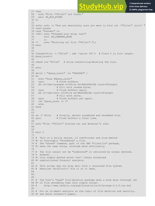 27 then
28 echo "File "$file" not found."
29 exit $E_NOT_FOUND
30 fi
31
32 echo; echo -n "Are you absolutely sure you want to blot out "$file" (y/n)? "
33 read answer
34 case "$answer" in
35 [nN]) echo "Changed your mind, huh?"
36 exit $E_CHANGED_MIND
37 ;;
38 *) echo "Blotting out file "$file".";;
39 esac
40
41
42 flength=$(ls -l "$file" | awk '{print $5}') # Field 5 is file length.
43 pass_count=1
44
45 chmod u+w "$file" # Allow overwriting/deleting the file.
46
47 echo
48
49 while [ "$pass_count" -le "$PASSES" ]
50 do
51 echo "Pass #$pass_count"
52 sync # Flush buffers.
53 dd if=/dev/urandom of=$file bs=$BLOCKSIZE count=$flength
54 # Fill with random bytes.
55 sync # Flush buffers again.
56 dd if=/dev/zero of=$file bs=$BLOCKSIZE count=$flength
57 # Fill with zeros.
58 sync # Flush buffers yet again.
59 let "pass_count += 1"
60 echo
61 done
62
63
64 rm -f $file # Finally, delete scrambled and shredded file.
65 sync # Flush buffers a final time.
66
67 echo "File "$file" blotted out and deleted."; echo
68
69
70 exit 0
71
72 # This is a fairly secure, if inefficient and slow method
73 #+ of thoroughly "shredding" a file.
74 # The "shred" command, part of the GNU "fileutils" package,
75 #+ does the same thing, although more efficiently.
76
77 # The file cannot not be "undeleted" or retrieved by normal methods.
78 # However . . .
79 #+ this simple method would *not* likely withstand
80 #+ sophisticated forensic analysis.
81
82 # This script may not play well with a journaled file system.
83 # Exercise (difficult): Fix it so it does.
84
85
86
87 # Tom Vier's "wipe" file-deletion package does a much more thorough job
88 #+ of file shredding than this simple script.
89 # http://www.ibiblio.org/pub/Linux/utils/file/wipe-2.0.0.tar.bz2
90
91 # For an in-depth analysis on the topic of file deletion and security,
92 #+ see Peter Gutmann's paper,
 
