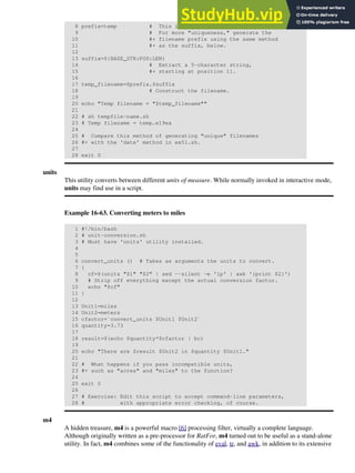 8 prefix=temp # This is, after all, a "temp" file.
9 # For more "uniqueness," generate the
10 #+ filename prefix using the same method
11 #+ as the suffix, below.
12
13 suffix=${BASE_STR:POS:LEN}
14 # Extract a 5-character string,
15 #+ starting at position 11.
16
17 temp_filename=$prefix.$suffix
18 # Construct the filename.
19
20 echo "Temp filename = "$temp_filename""
21
22 # sh tempfile-name.sh
23 # Temp filename = temp.e19ea
24
25 # Compare this method of generating "unique" filenames
26 #+ with the 'date' method in ex51.sh.
27
28 exit 0
units
This utility converts between different units of measure. While normally invoked in interactive mode,
units may find use in a script.
Example 16-63. Converting meters to miles
1 #!/bin/bash
2 # unit-conversion.sh
3 # Must have 'units' utility installed.
4
5
6 convert_units () # Takes as arguments the units to convert.
7 {
8 cf=$(units "$1" "$2" | sed --silent -e '1p' | awk '{print $2}')
9 # Strip off everything except the actual conversion factor.
10 echo "$cf"
11 }
12
13 Unit1=miles
14 Unit2=meters
15 cfactor=`convert_units $Unit1 $Unit2`
16 quantity=3.73
17
18 result=$(echo $quantity*$cfactor | bc)
19
20 echo "There are $result $Unit2 in $quantity $Unit1."
21
22 # What happens if you pass incompatible units,
23 #+ such as "acres" and "miles" to the function?
24
25 exit 0
26
27 # Exercise: Edit this script to accept command-line parameters,
28 # with appropriate error checking, of course.
m4
A hidden treasure, m4 is a powerful macro [6] processing filter, virtually a complete language.
Although originally written as a pre-processor for RatFor, m4 turned out to be useful as a stand-alone
utility. In fact, m4 combines some of the functionality of eval, tr, and awk, in addition to its extensive
 