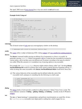 macro expansion facilities.
The April, 2002 issue of Linux Journal has a very nice article on m4 and its uses.
Example 16-64. Using m4
1 #!/bin/bash
2 # m4.sh: Using the m4 macro processor
3
4 # Strings
5 string=abcdA01
6 echo "len($string)" | m4 # 7
7 echo "substr($string,4)" | m4 # A01
8 echo "regexp($string,[0-1][0-1],&Z)" | m4 # 01Z
9
10 # Arithmetic
11 var=99
12 echo "incr($var)" | m4 # 100
13 echo "eval($var / 3)" | m4 # 33
14
15 exit
xmessage
This X-based variant of echo pops up a message/query window on the desktop.
1 xmessage Left click to continue -button okay
zenity
The zenity utility is adept at displaying GTK+ dialog widgets and very suitable for scripting purposes.
doexec
The doexec command enables passing an arbitrary list of arguments to a binary executable. In
particular, passing argv[0] (which corresponds to $0 in a script) lets the executable be invoked by
various names, and it can then carry out different sets of actions, according to the name by which it
was called. What this amounts to is roundabout way of passing options to an executable.
For example, the /usr/local/bin directory might contain a binary called "aaa". Invoking doexec
/usr/local/bin/aaa list would list all those files in the current working directory beginning with an "a",
while invoking (the same executable with) doexec /usr/local/bin/aaa delete would delete those files.
The various behaviors of the executable must be defined within the code of the
executable itself, analogous to something like the following in a shell script:
1 case `basename $0` in
2 "name1" ) do_something;;
3 "name2" ) do_something_else;;
4 "name3" ) do_yet_another_thing;;
5 * ) bail_out;;
6 esac
dialog
The dialog family of tools provide a method of calling interactive "dialog" boxes from a script. The
more elaborate variations of dialog -- gdialog, Xdialog, and kdialog -- actually invoke X-Windows
widgets.
sox
The sox, or "sound exchange" command plays and performs transformations on sound files. In fact,
the /usr/bin/play executable (now deprecated) is nothing but a shell wrapper for sox.
 